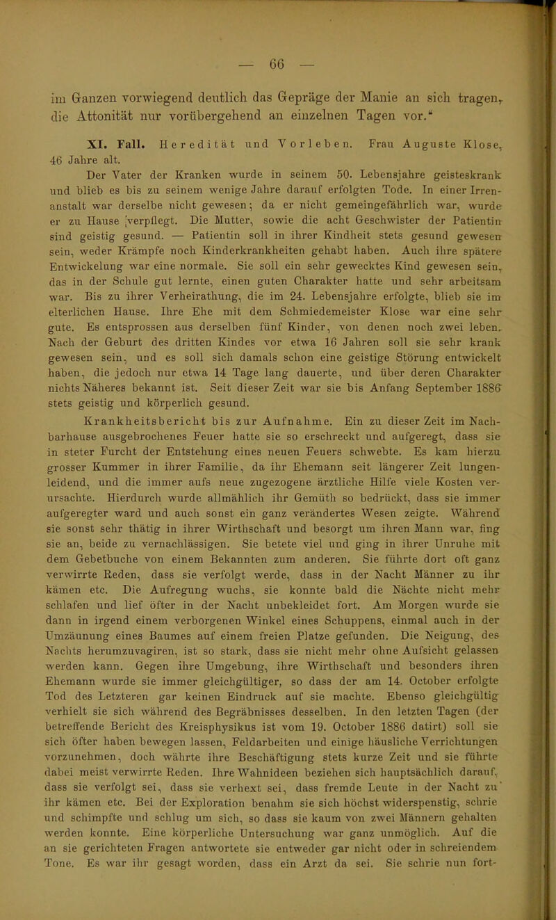 im Granzen vorwiegend deutlich das Gepräge der Manie an sich tragen^ die Attonität nur vorübergehend an einzelnen Tagen vor.“ XI. Fall. Heredität und Vorleben. Frau Auguste Klose, 46 Jahre alt. Der Vater der Kranken wurde in seinem 50. Lebensjahre geisteskrank und blieb es bis zu seinem wenige Jahre darauf erfolgten Tode. In einer Irren- anstalt war derselbe nicht gewesen; da er nicht gemeingefährlich war, wurde er zu Hause [Verpflegt. Die Mutter, sowie die acht Geschwister der Patientin sind geistig gesund. — Patientin soll in ihrer Kindheit stets gesund gewesen sein, weder Krämpfe noch Kinderkrankheiten gehabt haben. Auch ihre spätere Entwickelung war eine normale. Sie soll ein sehr gewecktes Kind gewesen sein, das in der Schule gut lernte, einen guten Charakter hatte und sehr arbeitsam war. Bis zu ihrer Verheirathung, die im 24. Lebensjahre erfolgte, blieb sie im elterlichen Hause. Ihre Ehe mit dem Schmiedemeister Klose war eine sehr gute. Es entsprossen aus derselben fünf Kinder, von denen noch zwei leben. Nach der Geburt des dritten Kindes vor etwa 16 Jahren soll sie sehr krank gewesen sein, und es soll sich damals schon eine geistige Störung entwickelt haben, die jedoch nur etwa 14 Tage lang dauerte, iind über deren Charakter nichts Näheres bekannt ist. Seit dieser Zeit war sie bis Anfang September 1886’ stets geistig und körperlich gesund. Krankheitsbericht bis zur Aufnahme. Ein zu dieser Zeit im Nach- barhause ausgebrochenes Feuer hatte sie so erschreckt und aufgeregt, dass sie in steter Furcht der Entstehung eines neuen Feuers schwebte. Es kam hierzu grosser Kummer in ihrer Familie, da ihr Ehemann seit längerer Zeit lungen- leidend, und die immer aufs neue zugezogene ärztliche Hilfe viele Kosten ver- ursachte. Hierdurch wurde allmählich ihr Gemüth so bedrückt, dass sie immer aufgeregter ward und auch sonst ein ganz verändertes Wesen zeigte. Während sie sonst sehr thätig in ihrer Wirthschaft und besorgt um ihren Mann war, fing sie an, beide zu vernachlässigen. Sie betete viel und ging in ihrer Unruhe mit dem Gebetbuche von einem Bekannten zum anderen. Sie führte dort oft ganz verwirrte Reden, dass sie verfolgt werde, dass in der Nacht Männer zu ihr kämen etc. Die Aufregung wuchs, sie konnte bald die Nächte nicht mehr schlafen und lief öfter in der Nacht unbekleidet fort. Am Morgen wurde sie dann in irgend einem verborgenen Winkel eines Schuppens, einmal auch in der Umzäunung eines Baumes auf einem freien Platze gefunden. Die Neigung, des Nachts herumzuvagiren, ist so stark, dass sie nicht mehr ohne Aufsicht gelassen werden kann. Gegen ihre Umgebung, ihre Wirthschaft und besonders ihren Ehemann wurde sie immer gleichgültiger, so dass der am 14. October erfolgte Tod des Letzteren gar keinen Eindruck auf sie machte. Ebenso gleichgültig verhielt sie sich während des Begräbnisses desselben. In den letzten Tagen (der betreffende Bericht des Kreisphysikus ist vom 19. October 1886 datirt) soll sie sich öfter haben bewegen lassen, Feldarbeiten und einige häusliche Verrichtungen vorzunehmen, doch währte ihre Beschäftigung stets kurze Zeit und sie führte dabei meist verwirrte Reden. Ihre Wahnideen beziehen sich hauptsächlich darauf, dass sie verfolgt sei, dass sie verhext sei, dass fremde Leute in der Nacht zu' ihr kämen etc. Bei der Exploration benahm sie sich höchst widerspenstig, schrie und schimpfte und schlug um sich, so dass sie kaum von zwei Männern gehalten werden konnte. Eine körperliche Untersuchung war ganz unmöglich. Auf die an sie gerichteten Fragen antwortete sie entweder gar nicht oder in schreiendem Tone. Es war ihr gesagt worden, dass ein Arzt da sei. Sie schrie nun fort-