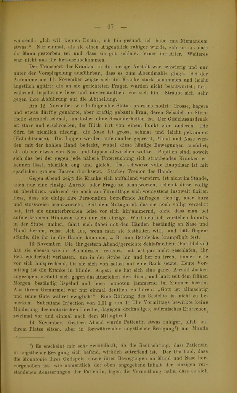 während: „Icli will keinen Doctor, ich bin gesund, ich habe mit Niemandem etwas!“ Nur einmal, als sie einen Augenblick ruhiger wurde, gab sie an, dass ilir Mann gestorben sei und dass sie gut schlafe, ferner ihr Alter. Weiteres war nicht aus ilir herauszubekommen. Der Transport der Kranken in die hiesige Anstalt war schwierig und nur unter der Vorspiegelung ausführbar, dass es zum Abendmahle ginge. Bei der Aufnahme am 11. November zeigte sich die Kranke stark benommen und leicht ängstlich agitirt; die an sie gerichteten Fragen wurden nicht beantwortet; fort- während lispelte sie leise und unverständlich vor sich hin. Sträubt sich sehr gegen ihre Abführung auf die Abtheilung. Am 12. November wurde folgender Status praesens notirt: Grosse, hagere und etwas dürftig genährte, aber kräftig gebaute Frau, deren Schädel im Stirn- theile ziemlich schmal, sonst aber ohne Besonderheiten ist. Der Gesichtsausdruck ist starr und erschrocken, der Blick irrt von einem Punkt zum anderen. Die Stirn ist ziemlich niedrig, die Nase ist gross, schmal und leicht gekrümmt (Habichtsnase). Die Lippen werden aufeinander gepresst, Mund und Nase wer- den mit der hohlen Hand bedeckt, wobei diese häufige Bewegungen ausführt, als ob sie etwas von Nase und Lippen abwischen wollte. Pupillen sind, soweit sich das bei der gegen jede nähere Untersuchung sich sträubenden Kranken er- kennen lässt, ziemlich eng und gleich. Das schwarze volle Haupthaar ist mit spärlichen grauen Haaren durchsetzt. Starker Tremor der Hände. Gegen Abend zeigt die Kranke sich auffallend verwirrt, ist nicht im Stande, auch nur eine einzige Anrede oder Frage zu beantworten, scheint diese völlig zu überhören, während sie noch am Vormittage sich wenigstens insoweit fixiren Hess, dass sie einige ihre Personalien betreffende Anfragen richtig, aber kurz und stossweise beantwortete. Seit dem Mittagbrod, das sie noch völlig verzehrt hat, irrt sie ununterbrochen leise vor sich hinjammernd, ohne dass man bei aufmerksamem Hinhören auch nur ein einziges Wort deutlich verstehen könnte, in der Stube umher, fährt sich dabei mit den Händen beständig an Nase und Mund herum, reisst sich los, wenn man sie festhalten will, und hält Gegen- stände, die ihr in die Hände kommen, z. B. eine Bettdecke, krampfhaft fest. 13. November. Die ihr gestern Abend/gereichte Schlafmedicin (Paraldehyd) hat sie ebenso wie ihr Abendessen refüsirt, hat fast gar nicht geschlafen, ihr Bett wiederholt verlassen, um in der Stube hin und her zu irren, immer leise vor sich hinsprechend, bis sie sich von selbst auf eine Bank setzte. Heute Vor- mittag ist die Kranke in blinder Angst; sie hat sich eine ganze Anzahl Jacken angezogen, sträubt sich gegen das Ausziehen derselben, und läuft seit dem frühen Morgen beständig lispelnd und leise monoton jammernd im Zimmer herum. Aus ihrem Gemurmel war nur einmal deutlich zu hören: „Gott ist allmächtig und seine Güte währet ewiglich!“ Eine Röthung des Gesichts ist nicht zu be- merken. Subcutane Injection von 0,01 g um 11 Uhr Vormittags bewirkte keine Minderung der motorischen Unruhe, dagegen dreimaliges, stürmisches Erbrechen^ zweimal vor und einmal nach dem Mittagbrod. 14. November. Gestern Abend wurde Patientin etwas ruhiger, blieb auf ihrem Platze sitzen, aber in fortwährender ängstlicher Erregung') am Munde *) Es erscheint mir sehr zweifelhaft, ob die Beobachtung, dass Patientin in ängstlicher Erregung sich befand, wirklich zutreffend ist. Der Umstand, dass die Monotonie ihres Gelispels sowie ihrer Bewegungen an Mund und Nase her- vorgehoben ist, wie namentlich der oben angegebene Inhalt der einzigen ver- standenen Aeusserungen der Patientin, legen die Vermuthung nahe, dass es sich
