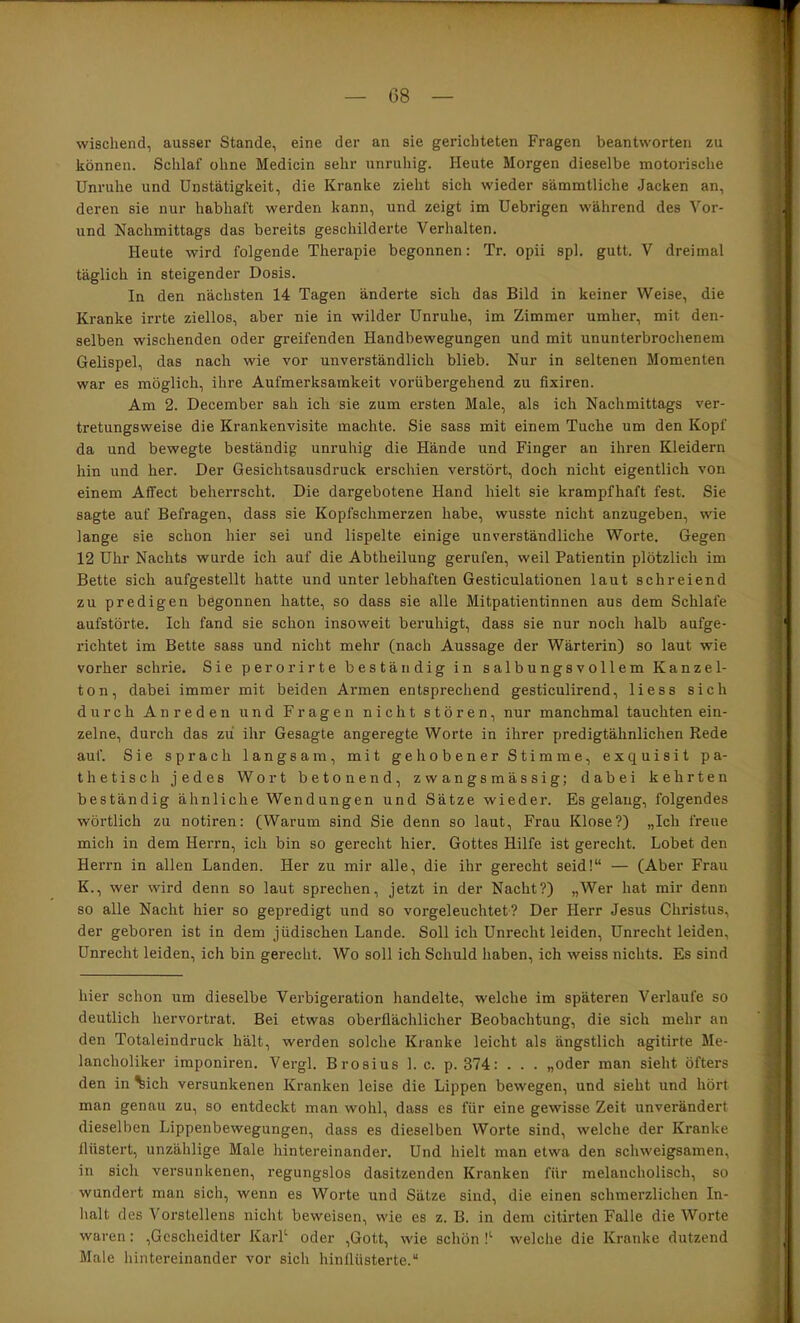 wischend, ausser Stande, eine der an sie gerichteten Fragen beantworten zu können. Schlaf ohne Medicin sehr unruhig. Heute Morgen dieselbe motorische Unruhe und Unstätigkeit, die Kranke zieht sich wieder sämmtliche Jacken an, deren sie nur habhaft werden kann, und zeigt im Uebrigen während des Vor- und Nachmittags das bereits geschilderte Verhalten. Heute wird folgende Therapie begonnen: Tr. opii spl. gutt. V dreimal täglich in steigender Dosis. In den nächsten 14 Tagen änderte sich das Bild in keiner Weise, die Kranke irrte ziellos, aber nie in wilder Unruhe, im Zimmer umher, mit den- selben wischenden oder greifenden Handbewegungen und mit ununterbrochenem Gelispel, das nach wie vor unverständlich blieb. Nur in seltenen Momenten war es möglich, ihre Aufmerksamkeit vorübergehend zu fixiren. Am 2. December sah ich sie zum ersten Male, als ich Nachmittags ver- tretungsweise die Krankenvisite machte. Sie sass mit einem Tuche um den Kopf da und bewegte beständig unruhig die Hände und Finger an ihren Kleidern hin und her. Der Gesichtsausdruck erschien verstört, doch nicht eigentlich von einem Affect beherrscht. Die dargebotene Hand hielt sie krampfhaft fest. Sie sagte auf Befragen, dass sie Kopfschmerzen habe, wusste nicht anzugeben, wie lange sie schon hier sei und lispelte einige unverständliche Worte. Gegen 12 Uhr Nachts wurde ich auf die Abtheilung gerufen, weil Patientin plötzlich im Bette sich aufgestellt hatte und unter lebhaften Gesticulationen laut schreiend zu predigen begonnen hatte, so dass sie alle Mitpatientinnen aus dem Schlafe aufstörte. Ich fand sie schon insoweit beruhigt, dass sie nur noch halb aufge- richtet im Bette sass und nicht mehr (nach Aussage der Wärterin) so laut wie vorher schrie. Sie perorirte beständig in salbungsvollem Kanzel- ton, dabei immer mit beiden Armen entsprechend gesticulirend, Hess sich durch Anreden und Fragen nicht stören, nur manchmal tauchten ein- zelne, durch das zu ihr Gesagte angeregte Worte in ihrer predigtähnlichen Rede auf. Sie sprach langsam, mit gehobener Stimme, exquisit pa- thetisch jedes Wort betonend, zwangsmässig; dabei kehrten beständig ähnliche Wendungen und Sätze wieder. Es gelang, folgendes wörtlich zu notiren: (Warum sind Sie denn so laut, Frau Klose?) „Ich freue mich in dem Herrn, ich bin so gerecht hier. Gottes Hilfe ist gerecht. Lobet den Herrn in allen Landen. Her zu mir alle, die ihr gerecht seid!“ — (Aber Frau K., wer wird denn so laut sprechen, jetzt in der Nacht?) „Wer hat mir denn so alle Nacht hier so gepredigt und so vorgeleuchtet? Der Herr Jesus Christus, der geboren ist in dem jüdischen Lande. Soll ich Unrecht leiden, Unrecht leiden, Unrecht leiden, ich bin gerecht. Wo soll ich Schuld haben, ich weiss nichts. Es sind hier schon um dieselbe Verbigeration handelte, welche im späteren Verlaufe so deutlich hervortrat. Bei etwas oberflächlicher Beobachtung, die sich mehr an den Totaleindruck hält, werden solche Kranke leicht als ängstlich agitirte Me- lancholiker imponiren. Vergl. Brosius 1. c. p. 374: . . . „oder man sieht öfters den in %ich versunkenen Kranken leise die Lippen bewegen, und sieht und hört man genau zu, so entdeckt man wohl, dass es für eine gewisse Zeit unverändert dieselben Lippenbewegungen, dass es dieselben Worte sind, welche der Kranke flüstert, unzählige Male hintereinander. Und hielt man etwa den schweigsamen, in sich versunkenen, regungslos dasitzenden Kranken für melancholisch, so wundert man sich, wenn es Worte und Sätze sind, die einen schmerzlichen In- halt des Vorstellens nicht beweisen, wie es z. B. in dem citirten Falle die Worte waren: ,Gescheidter KarP oder ,Gott, wie schön !'■ welche die Kranke dutzend Male hintereinander vor sich hinflüsterte.“