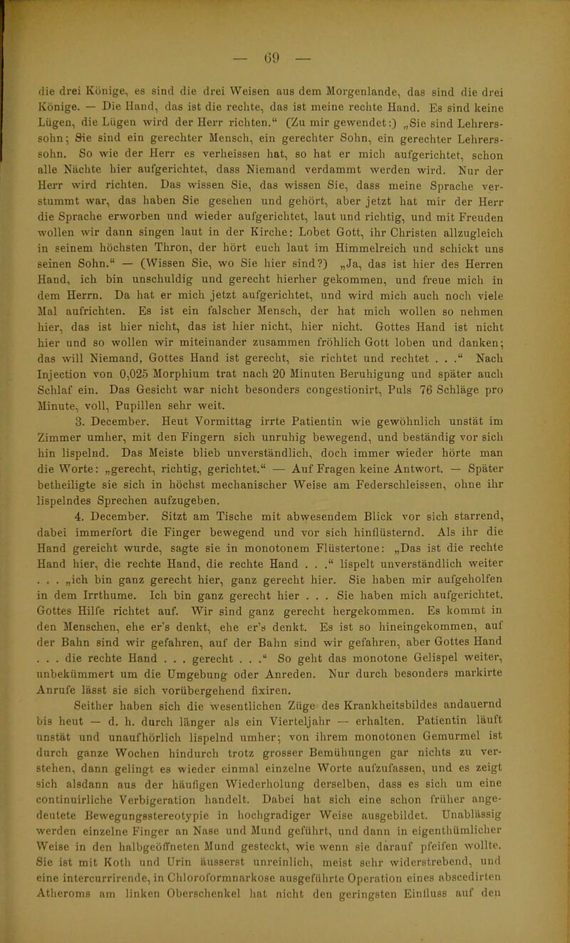 (He drei Könige, es sind die drei Weisen aus dem Morgenlande, das sind die drei Könige. — Die Hand, das ist die rechte, das ist meine rechte Hand. Es sind keine Lügen, die Lügen wird der Herr richten.“ (Zu mir gewendet:) „Sie sind Lehrers- sohn; Sie sind ein gerechter Mensch, ein gerechter Sohn, ein gerecliter Lehrers- sohn. So wie der Herr es verheissen hat, so hat er mich aufgerichtet, schon alle Nächte hier aufgerichtet, dass Niemand verdammt werden wird. Nur der Herr wird richten. Das wissen Sie, das wissen Sie, dass meine Sprache ver- stummt war, das haben Sie gesehen und gehört, aber jetzt hat mir der Herr die Sprache erworben und wieder aufgerichtet, laut und richtig, und mit Freuden wollen wir dann singen laut in der Kirche: Lobet Gott, ihr Christen allzugleich in seinem höchsten Thron, der hört euch laut im Himmelreich und schickt uns seinen Sohn.“ — (Wissen Sie, wo Sie hier sind?) „Ja, das ist hier des Herren Hand, ich bin nnschuldig und gerecht hierher gekommen, und freue mich in dem Herrn. Da hat er mich jetzt aufgerichtet, und wird mich auch noch viele Mal aufrichten. Es ist ein falscher Mensch, der hat mich wollen so nehmen hier, das ist hier nicht, das ist hier nicht, hier nicht. Gottes Hand ist nicht hier und so wollen wir miteinander zusammen fröhlich Gott loben und danken; das will Niemand, Gottes Hand ist gerecht, sie richtet und rechtet . . .“ Nach Injection von 0,025 Morphium trat nach 20 Minuten Beruhigung und später auch Schlaf ein. Das Gesicht war nicht besonders congestionirt. Puls 76 Schläge pro Minute, voll, Pupillen sehr weit. 3. December. Heut Vormittag irrte Patientin wie gewöhnlich unstät im Zimmer umher, mit den Fingern sich unruhig bewegend, und beständig vor sich hin lispelnd. Das Meiste blieb unverständlich, doch immer wieder hörte man die Worte: „gerecht, richtig, gerichtet.“ — Auf Fragen keine Antwort. — Später betheiligte sie sich in höchst mechanischer Weise am Federschieissen, ohne ihr lispelndes Sprechen aufzugeben. 4. December. Sitzt am Tische mit abwesendem Blick vor sich starrend, dabei immerfort die Finger bewegend und vor sich hinflüsternd. Als ihr die Hand gereicht wurde, sagte sie in monotonem Flüstertöne: „Das ist die rechte Hand hier, die rechte Hand, die rechte Hand . . .“ lispelt unverständlich weiter . . . „ich bin ganz gerecht hier, ganz gerecht hier. Sie haben mir aufgeholfen in dem Irrthume. Ich bin ganz gerecht hier . . . Sie haben mich aufgerichtet. Gottes Hilfe richtet auf. Wir sind ganz gerecht hergekommen. Es kommt in den Menschen, ehe er’s denkt, ehe er’s denkt. Es ist so hineingekommen, auf der Bahn sind wir gefahren, auf der Bahn sind wir gefahren, aber Gottes Hand . . . die rechte Hand . . . gerecht . . .“ So geht das monotone Gelispel weiter, unbekümmert um die Umgebung oder Anreden. Nur durch besonders markirte Anrufe lässt sie sich vorübergehend fixiren. Seither haben sich die wesentlichen Züge des Krankheitsbildes andauernd bis heut — d. h. durch länger als ein Vierteljahr — erhalten. Patientin läuft unstät und unaufhörlich lispelnd umher; von ihrem monotonen Gemurmel ist durch ganze Wochen hindurch trotz grosser Bemühungen gar nichts zu ver- stehen, dann gelingt es wieder einmal einzelne Worte aufzufassen, und es zeigt sich alsdann aus der häufigen Wiederholung derselben, dass es sich um eine continuirliche Verbigeration handelt. Dabei hat sich eine schon früher ange- deulete Bewegungsstereotypie in hochgradiger Weise ausgebildet. Unablässig werden einzelne Finger an Nase und Mund geführt, und dann in eigenthümlicher Weise in den halbgeöffneten Mund gesteckt, wie wenn sie darauf pfeifen wollte. Sie ist mit Koth und Urin äusserst unreinlich, meist sehr widerstrebend, und eine intercurrirende, in Chloroformnarkose nusgeführte Operation eines nbscedirlen Atheroms am linken Oberschenkel hat nicht den geringsten Einlluss auf den