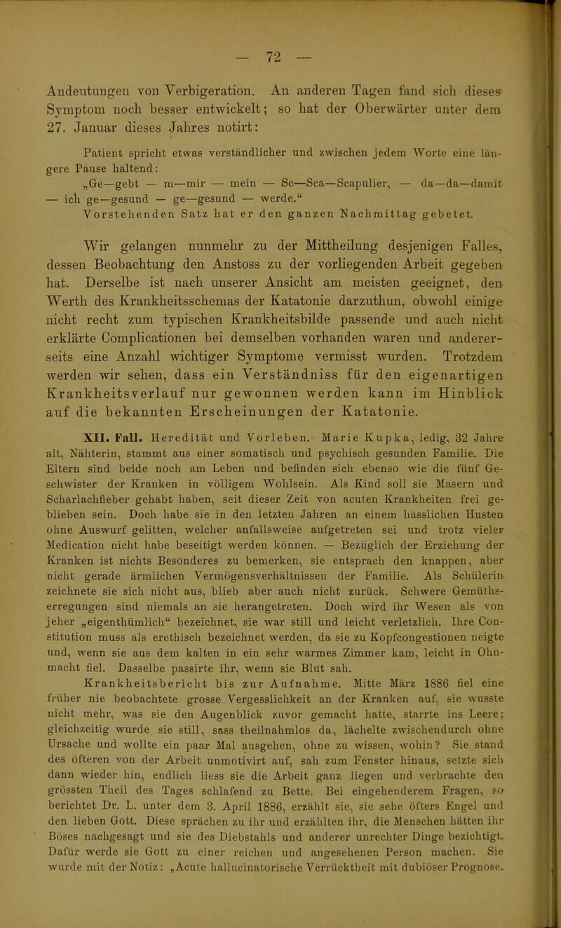 Ancleutuugeu von Verbigeration. An anderen Tagen fand sich dieses Symptom noch besser entwickelt; so hat der Oberwärter unter dem 27. Januar dieses Jahres notirt: Patient spricht etwas verständlicher und zwischen jedem Worte eine län- gere Pause haltend: „Ge—gebt — m—mir — mein — Sc—Sca—Scapulier, — da—da—damit — ich ge—gesund — ge—gesund — werde.“ Vorstehenden Satz hat er den ganzen Nachmittag gebetet. Wir gelangen nunmehr zu der Mittheilung desjenigen Falles, dessen Beobachtung den Anstoss zu der vorliegenden Arbeit gegeben hat. Derselbe ist nach unserer Ansicht am meisten geeignet, den Werth des Krankheitsschemas der Katatonie darzuthun, obwohl einige nicht recht zum typischen Krankheitsbilde passende und auch nicht erklärte Complicationen bei demselben vorhanden waren und anderer- seits eine Anzahl wichtiger Symptome vermisst wurden. Trotzdem werden wir sehen, dass ein Verständniss für den eigenartigen Krankheitsverlauf nur gewonnen werden kann im Hinblick auf die bekannten Erscheinungen der Katatonie. XII. Fall. Heredität und Vorleben. Marie Kupka, ledig, 32 Jahre alt, Nähterin, stammt aus einer somatisch und psychisch gesunden Familie. Die Eltern sind beide noch am Leben und befinden sich ebenso wie die fünf Ge- schwister der Kranken in völligem Wohlsein. Als Kind soll sie Masern und Scharlachfieber gehabt haben, seit dieser Zeit von acuten Krankheiten frei ge- blieben sein. Doch habe sie in den letzten Jahren an einem hässlichen Husten ohne Auswurf gelitten, welcher anfallsweise aufgetreten sei und trotz vieler Medication nicht habe beseitigt werden können. — Bezüglich der Erziehung der Kranken ist nichts Besonderes zu bemerken, sie entsprach den knappen, aber nicht gerade ärmlichen Vermögensverhältnissen der Familie. Als Schülerin zeichnete sie sich nicht aus, blieb aber auch nicht zurück. Schwere Gemüths- erregungen sind niemals an sie herangetreten. Doch wird ihr Wesen als von jeher „eigenthümlich“ bezeichnet, sie war still und leicht verletzlich. Ihre Con- stitution muss als erethisch bezeichnet werden, da sie zu Kopfcongestionen neigte und, wenn sie aus dem kalten in ein sehr warmes Zimmer kam, leicht in Ohn- macht fiel. Dasselbe passirte ihr, wenn sie Blut sah. Krankheitsbericht bis zur Aufnahme. Mitte März 1886 fiel eine früher nie beobachtete grosse Vergesslichkeit an der Ki’anken auf, sie wusste nicht mehr, was sie den Augenblick zuvor gemacht hatte, starrte ins Leere; gleichzeitig wurde sie still, sass theilnahmlos da, lächelte zwischendurch ohne Ursache und wollte ein paar Mal ausgehen, ohne zu wissen, wohin? Sie stand des öfteren von der Arbeit unmotivirt auf, sah zum Fenster hinaus, setzte sich dann wieder hin, endlich liess sie die Arbeit ganz liegen und verbrachte den grössten Theil des Tages schlafend zu Bette. Bei eingehenderem Fragen, so berichtet Dr. L. unter dem 3. April 1886, erzählt sie, sie sehe öfters Engel und den lieben Gott. Diese sprächen zu ihr und erzählten ihr, die Menschen hätten ihr Böses nachgesagt und sie des Diebstahls und anderer Unrechter Dinge bezichtigt. Dafür werde sie Gott zu einer reichen und angesehenen Person machen. Sie wurde mit der Notiz: „Acute hallucinatorische Verrücktheit mit dubiöser Prognose.