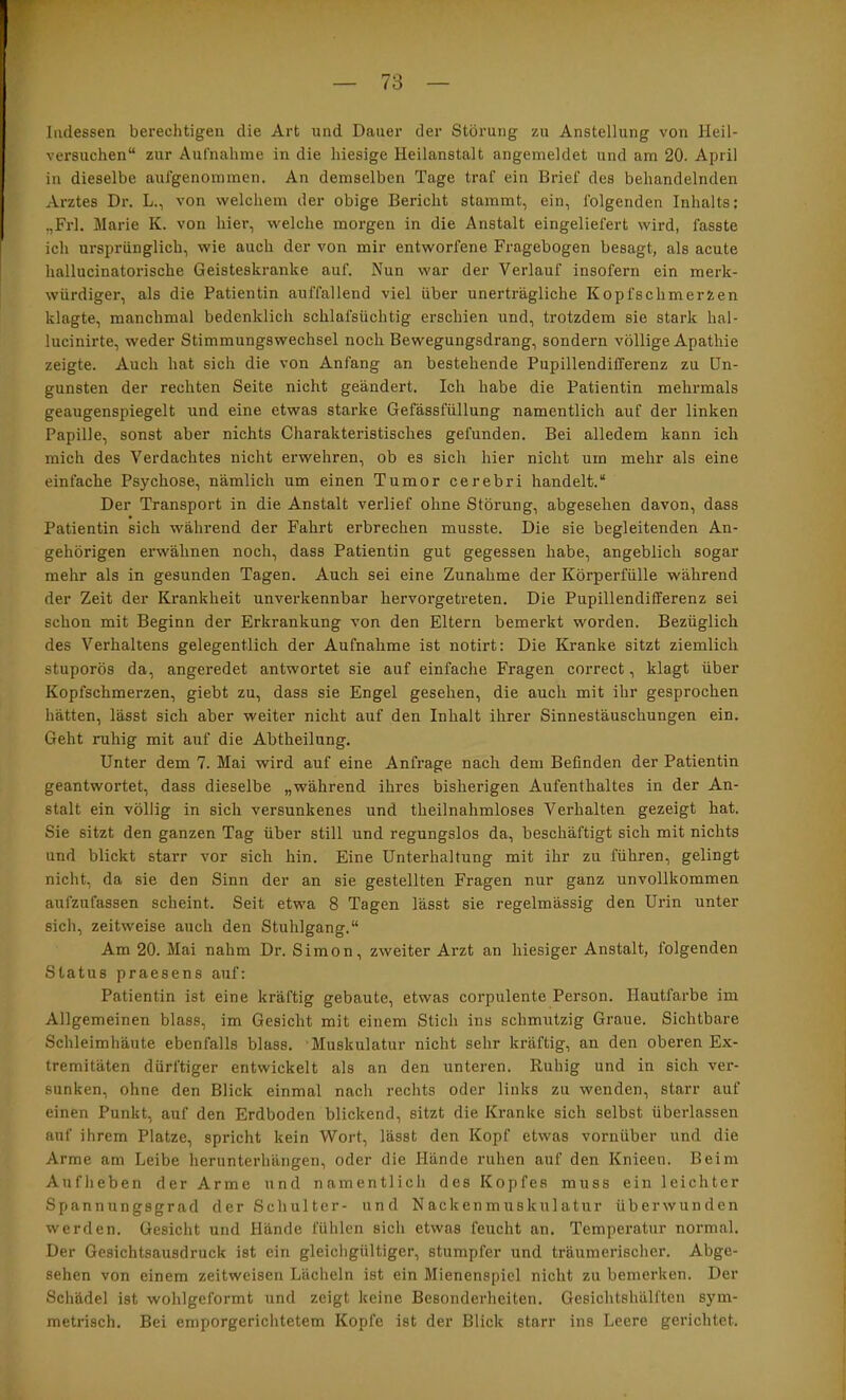 Indessen berechtigen die Art und Dauer der Störung zu Anstellung von Heil- versuchen“ zur Aufnahme in die hiesige Heilanstalt angemeldet und am 20. April in dieselbe aufgenommen. An demselben Tage traf ein Brief des behandelnden Arztes Dr. L., von welchem der obige Bericht stammt, ein, folgenden Inhalts: „Frl. Marie K. von hier, welche morgen in die Anstalt eingeliefert wird, fasste ich ursprünglich, wie auch der von mir entworfene Fragebogen besagt, als acute hallucinatorische Geisteskranke auf. Nun war der Verlauf insofern ein merk- würdiger, als die Patientin auffallend viel über unerträgliche Kopfschmerzen klagte, manchmal bedenklich schlafsüchtig erschien und, trotzdem sie stark hal- lucinirte, weder Stimmungswechsel noch Bewegungsdrang, sondern völlige Apathie zeigte. Auch hat sich die von Anfang an bestehende Pupillendifferenz zu ün- gunsten der rechten Seite nicht geändert. Ich habe die Patientin mehrmals geaugenspiegelt und eine etwas starke Gefässfüllung namentlich auf der linken Papille, sonst aber nichts Charakteristisches gefunden. Bei alledem kann ich mich des Verdachtes nicht erwehren, ob es sich hier nicht um mehr als eine einfache Psychose, nämlich um einen Tumor cerebri handelt.“ Der Transport in die Anstalt verlief ohne Störung, abgesehen davon, dass Patientin sich während der Fahrt erbrechen musste. Die sie begleitenden An- gehörigen erwähnen noch, dass Patientin gut gegessen habe, angeblich sogar mehr als in gesunden Tagen. Auch sei eine Zunahme der Körperfülle während der Zeit der Krankheit unverkennbar hervorgetreten. Die Pupillendifferenz sei schon mit Beginn der Erkrankung von den Eltern bemerkt worden. Bezüglich des Verhaltens gelegentlich der Aufnahme ist notirt: Die Kranke sitzt ziemlich stuporös da, angeredet antwortet sie auf einfache Fragen correct, klagt über Kopfschmerzen, giebt zu, dass sie Engel gesehen, die auch mit ihr gesprochen hätten, lässt sich aber weiter nicht auf den Inhalt ihrer Sinnestäuschungen ein. Geht ruhig mit auf die Abtheilung. Unter dem 7. Mai wird auf eine Anfrage nach dem Befinden der Patientin geantwortet, dass dieselbe „während ihres bisherigen Aufenthaltes in der An- stalt ein völlig in sich versunkenes und theilnahmloses Verhalten gezeigt hat. Sie sitzt den ganzen Tag über still und regungslos da, beschäftigt sich mit nichts und blickt starr vor sich hin. Eine Unterhaltung mit ihr zu führen, gelingt nicht, da sie den Sinn der an sie gestellten Fragen nur ganz unvollkommen aufzufassen scheint. Seit etwa 8 Tagen lässt sie regelmässig den Urin unter sich, zeitweise auch den Stuhlgang.“ Am 20. Mai nahm Dr. Simon, zweiter Arzt an hiesiger Anstalt, folgenden Status praesens auf: Patientin ist eine kräftig gebaute, etwas corpulente Person. Hautfarbe im Allgemeinen blass, im Gesicht mit einem Stich ins schmutzig Graue. Sichtbare Schleimhäute ebenfalls blass. Muskulatur nicht sehr kräftig, an den oberen Ex- tremitäten dürftiger entwickelt als an den unteren. Ruhig und in sich ver- sunken, ohne den Blick einmal nach rechts oder links zu wenden, starr auf einen Punkt, auf den Erdboden blickend, sitzt die Kranke sich selbst überlassen auf ihrem Platze, spricht kein Wort, lässt den Kopf etwas vornüber und die Arme am Leibe herunterliängen, oder die Hände ruhen auf den Knieen. Beim Aufheben der Arme und namentlich des Kopfes muss ein leichter Spannungsgrad der Schulter- und Nackenmuskulatur überwunden werden. Gesicht und Hände fühlen sich etwas feucht an. Temperatur normal. Der Gesichtsausdruck ist ein gleichgültiger, stumpfer und träumerischer. Abge- sehen von einem zeitweisen Lächeln ist ein Mienenspicl nicht zu bemerken. Der Schädel ist wohlgeformt und zeigt keine Besonderheiten. Gesichtshälften sym- metrisch. Bei emporgericlitetem Kopfe ist der Blick starr ins Leere gerichtet.