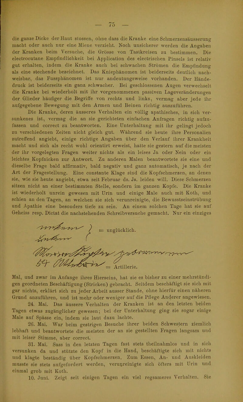 die ganze Dicke der Haut stossen, ohne dass die Kranke eine Schmerzensäusserung macht oder auch nur eine Miene verzieht. Noch unsicherer werden die Angaben der Kranken beim Versuche, die Grösse von Tastkreisen zu bestimmen. Die electrocutane Empfindlichkeit bei Application des electrischen Pinsels ist relativ gut erhalten, indem die Kranke auch bei schwachen Strömen die Empfindung als eine stechende bezeichnet. Das Kniephänomen ist beiderseits deutlich nach- weisbar, das Fussphänomen ist nur andeutungsweise vorhanden. Der Hände- druck ist beiderseits ein ganz schwacher. Bei geschlossenen Augen verwechselt die Kranke bei wiederholt mit ihr vorgenommenen passiven Lageveränderungen der Glieder häufiger die Begriffe von rechts und links, vermag aber jede ihr aufgegebene Bewegung mit den Armen und Beinen richtig auszuführen. Die Kranke, deren äusseres Verhalten ein völlig apathisches, in sich ver- sunkenes ist, vermag die an sie gerichteten einfachen Anfragen richtig aufzu- fassen und correct zu beantworten. Eine Unterhaltung mit ihr gelingt jedoch zu verschiedenen Zeiten nicht gleich gut. Während sie heute ihre Personalien zutreffend angiebt, einige richtige Angaben über den Verlauf ihrer Krankheit macht und sich als recht wohl orientirt erweist, hatte sie gestern auf die meisten der ihr vorgelegten Fragen weiter nichts als ein leises Ja oder Nein oder ein leichtes Kopfnicken zur Antwort. Zu anderen Malen beantwortete sie eine und dieselbe Frage bald affirmativ, bald negativ und ganz automatisch, je nach der Art der Fragestellung. Eine constante Klage sind die Kopfschmerzen, an denen sie, wie sie heute angiebt, etwa seit Februar ds. Js. leiden will. Diese Schmerzen sitzen nicht an einer bestimmten Stelle, sondern im ganzen Kopfe. Die Kranke ist wiederholt unrein gewesen mit Urin und einige Male auch mit Koth, und schien an den Tagen, an welchen sie sich verunreinigte, die Bewusstseinstrübung und Apathie eine besonders tiefe zu sein. An einem solchen Tage hat sie auf Geheiss resp. Dictat die nachstehenden Schreibversuche gemacht. Nur ein einziges ^ unglücklich. = Artillerie. Mal, und zwar im Anfänge ihres Hierseins, hat sie es bisher zu einer mehrstündi- gen geordneten Beschäftigung (Stricken) gebracht. Seitdem beschäftigt sie sich mit gar nichts, erklärt sich zu jeder Arbeit ausser Stande, ohne hiei’für einen näheren Grund anzuführen, und ist mehr oder weniger auf die Pflege Anderer angewiesen. 24. Mai. Das äussere Verhalten der Kranken ist an den letzten beiden Tagen etwas zugänglicher gewesen; bei der Unterhaltung ging sie sogar einige Male auf Spässe ein, indem sie laut dazu lachte. 26. Mai. War beim gestrigen Besuche ihrer beiden Schwestern ziemlich lebhaft und beantwortete die meisten der an sie gestellten Fragen langsam und mit leiser Stimme, aber correct. 31. Mai. Sass in den letzten Tagen fast stets theilnahmlos und in sich versunken da und stützte den Kopf in die Hand, bescliäftigte sich mit nichts und klagte beständig über Kopfschmerzen. Zum Essen, An- und Auskleiden musste sie stets aufgefordert werden, verupreinigte sich öfters mit Urin und einmal grob mit Koth. 10. Juni. Zeigt seit einigen Tagen ein viel regsameres Verlinlten. Sie