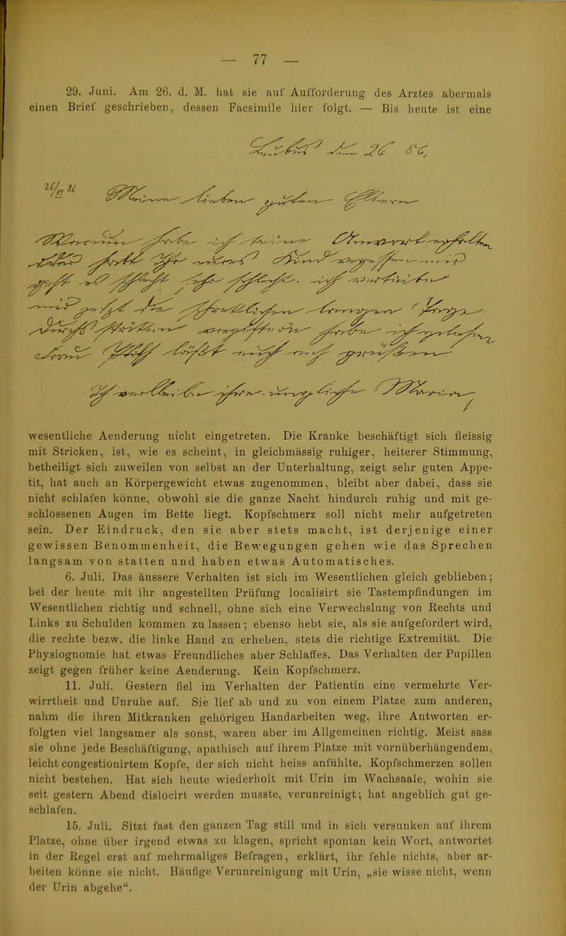 29. Juni. Am 26. d. M. hat sie auf Aufforderung des Arztes abermals einen Brief geschrieben, dessen Facsimile hier folgt. — Bis heute ist eine wesentliche Aenderung nicht eingetreten. Die Kranke beschäftigt sich fleissig mit Stricken, ist, wie es scheint, in gleichmässig ruhiger, heiterer Stimmung, betheiligt sich zuweilen von selbst an der Unterhaltung, zeigt sehr guten Appe- tit, hat auch an Körpergewicht etwas zugenommen, bleibt aber dabei, dass sie nicht schlafen könne, obwohl sie die ganze Nacht hindurch ruhig und mit ge- schlossenen Augen im Bette liegt. Kopfschmerz soll nicht mehr aufgetreten sein. Der Eindruck, den sie aber stets macht, ist derjenige einer gewissen Benommenheit, die Bewegungen gehen wie das Sprechen langsam von statten und haben etwas Automatisches. 6. Juli. Das äussere Verhalten ist sich im Wesentlichen gleich geblieben; bei der heute mit ihr angestellten Prüfung localisirt sie Tastempfindungen im Wesentlichen richtig und schnell, ohne sich eine Verwechslung von Rechts und Links zu Schulden kommen zu lassen; ebenso hebt sie, als sie aufgefordert wird, die rechte bezw. die linke Hand zu erheben, stets die richtige Extremität. Die Physiognomie hat etwas Freundliches aber Schlaffes. Das Verhalten der Pupillen zeigt gegen früher keine Aenderung. Kein Kopfschmerz. 11. Juli. Gestern fiel im Verhalten der Patientin eine vermehrte Ver- wirrtheit und Unruhe auf. Sie lief ab und zu von einem Platze zum anderen, nahm die ihren Mitkranken gehörigen Handarbeiten weg, ihre Antworten er- folgten viel langsamer als sonst, waren aber im Allgemeinen richtig. Meist sass sie ohne jede Beschäftigung, apathisch auf ihrem Platze mit vornüberhängendem, leicht congestionirtem Kopfe, der sich nicht heiss anfühlte. Kopfschmerzen sollen nicht bestehen. Hat sich heute wiederholt mit Urin im Wachsaale, wohin sie seit gestern Abend dislocirt werden musste, verunreinigt; hat angeblich gut ge- schlafen. 15. Juli. Sitzt fast den ganzen Tag still und in sich versunken auf ihrem Platze, ohne über irgend etwas zu klagen, spricht spontan kein Wort, antwortet in der Regel erst auf mehrmaliges Befragen, erklärt, ihr fehle nichts, aber ar- beiten könne sie nicht. Häufige Verunreinigung mit Urin, „sie wisse nicht, wenn der Urin abgehe“.