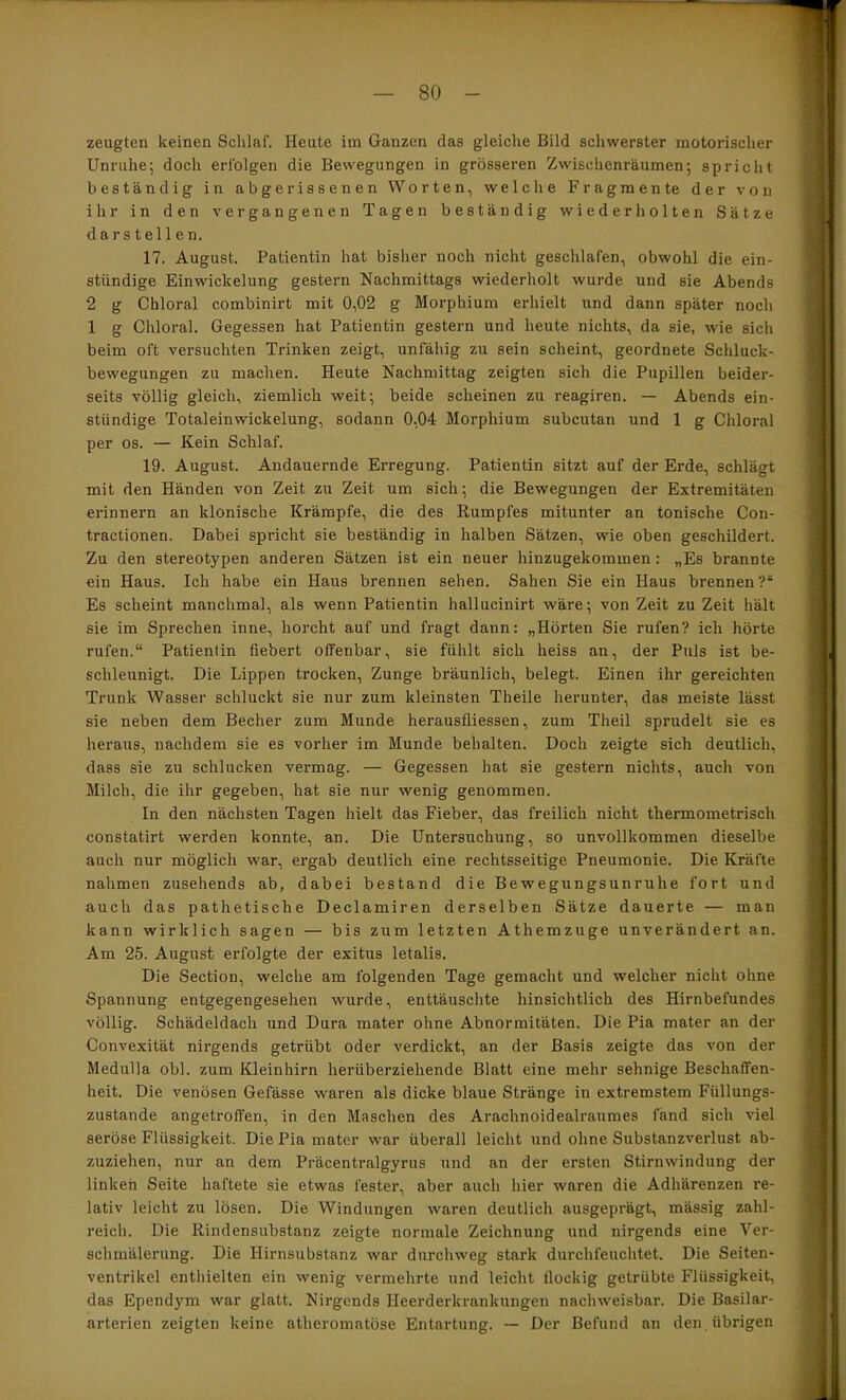 zeugten keinen Schlaf. Heute im Ganzen das gleiche Bild schwerster motorischer Unruhe; doch erfolgen die Bewegungen in grösseren Zwischenräumen; spricht beständig in abgerissenen Worten, welche Fragmente der von ihr in den vergangenen Tagen beständig wiederholten Sätze darstellen. 17. August. Patientin hat bisher noch nicht geschlafen, obwohl die ein- stündige Einwickelung gestern Nachmittags wiederholt wurde und sie Abends 2 g Chloral combinirt mit 0,02 g Morphium erhielt und dann später noch 1 g Chloral. Gegessen hat Patientin gestern und heute nichts, da sie, wie sich beim oft versuchten Trinken zeigt, unfähig zu sein scheint, geordnete Schluck- bewegungen zu machen. Heute Nachmittag zeigten sich die Pupillen beider- seits völlig gleich, ziemlich weit; beide scheinen zu reagiren. — Abends ein- stündige Totaleinwickelung, sodann 0,04 Morphium subcutan und 1 g Chloral per OS. — Kein Schlaf. 19. August. Andauernde Erregung. Patientin sitzt auf der Erde, schlägt mit den Händen von Zeit zu Zeit um sich; die Bewegungen der Extremitäten erinnern an klonische Krämpfe, die des Rumpfes mitunter an tonische Con- tractionen. Dabei spricht sie beständig in halben Sätzen, wie oben geschildert. Zu den stereotypen anderen Sätzen ist ein neuer hinzugekommen: „Es brannte ein Haus. Ich habe ein Haus brennen sehen. Sahen Sie ein Haus brennen?“ Es scheint manchmal, als wenn Patientin hallucinirt wäre; von Zeit zu Zeit hält sie im Sprechen inne, horcht auf und fragt daun: „Hörten Sie rufen? ich hörte rufen.“ Patientin fiebert offenbar, sie fühlt sich heiss an, der Puls ist be- schleunigt. Die Lippen trocken, Zunge bräunlich, belegt. Einen ihr gereichten Trunk Wasser schluckt sie nur zum kleinsten Theile herunter, das meiste lässt sie neben dem Becher zum Munde herausfliessen, zum Theil sprudelt sie es heraus, nachdem sie es vorher im Munde behalten. Doch zeigte sich deutlich, dass sie zu schlucken vermag. — Gegessen hat sie gestern nichts, auch von Milch, die ihr gegeben, hat sie nur wenig genommen. In den nächsten Tagen hielt das Fieber, das freilich nicht thermometrisch constatirt werden konnte, an. Die Untersuchung, so unvollkommen dieselbe auch nur möglich war, ergab deutlich eine rechtsseitige Pneumonie. Die Kräfte nahmen zusehends ab, dabei bestand die Bewegungsunruhe fort und auch das pathetische Declamiren derselben Sätze dauerte — man kann wirklich sagen — bis zum letzten Athemzuge unverändert an. Am 25. August erfolgte der exitus letalis. Die Section, welche am folgenden Tage gemacht und welcher nicht ohne Spannung entgegengesehen wurde, enttäuschte hinsichtlich des Hirnbefundes völlig. Schädeldach und Dura mater ohne Abnormitäten. Die Pia mater an der Convexität nirgends getrübt oder verdickt, an der Basis zeigte das von der Medulla obl. zum Kleinhirn herüberziehende Blatt eine mehr sehnige Beschaffen- heit. Die venösen Gefässe waren als dicke blaue Stränge in extremstem Füllungs- zustande angetroffen, in den Maschen des Arachnoidealraumes fand sich viel seröse Flüssigkeit. Die Pia mater war überall leicht und ohne Substanzverlust ab- zuziehen, nur an dem Präcentralgyrus und an der ersten Stirnwindung der linken Seite haftete sie etwas fester, aber auch hier waren die Adhärenzen re- lativ leicht zu lösen. Die Windungen waren deutlicli ausgeprägt, mässig zahl- reich. Die Rindensubstanz zeigte normale Zeichnung und nirgends eine Ver- schmälerung. Die Hirnsubstanz war durchweg stark durchfeuchtet. Die Seiten- ventrikel entliielten ein wenig vermehrte und leicht flockig getrübte Flüssigkeit, das Ependym war glatt. Nirgends Heerderkrankungen nachweisbar. Die Basilar- arterien zeigten keine atheromatöse Entartung. — Der Befund an den. übrigen