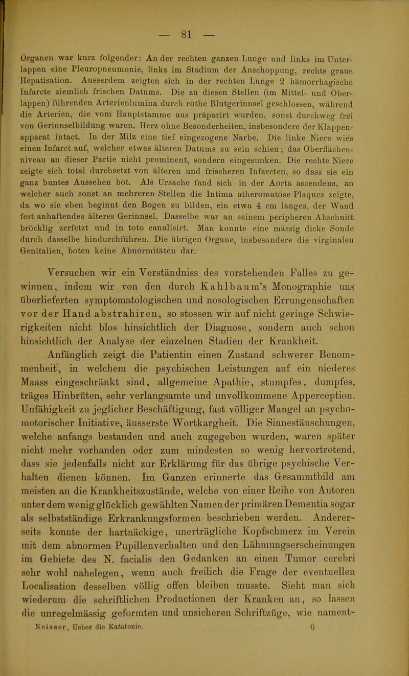 Organen war kurz folgender: Ander rechten ganzen Lunge und links im Unter- lappen eine Pleuropneumonie, links im Stadium der Anschoppung, rechts graue Hepatisation. Ausserdem zeigten sich in der rechten Lunge 2 hämorrhagische Infarcte ziemlich fiüschen Datums. Die zu diesen Stellen (im Mittel- und Ober- lappen) führenden Arterienlumina durch rothe Blutgerinnsel geschlossen, während die Arterien, die vom Hauptstamme aus präparirt wurden, sonst durchweg frei von Gerinnselbildung waren. Herz ohne Besonderheiten, insbesondere der Klappen- apparat intact. In der Milz eine tief eingezogene Narbe. Die linke Niere wies einen Infarct auf, welcher etwas älteren Datums zu sein schien; das Oberflächen- niveau an dieser Partie nicht prominent, sondern eingesunken. Die rechte Niere zeigte sich total durchsetzt von älteren und frischeren Infarcten, so dass sie ein ganz buntes Aussehen bot. Als Ursache fand sich in der Aorta ascendens, an welcher auch sonst an mehreren Stellen die Intima atheromatöse Plaques zeigte, da wo sie eben beginnt den Bogen zu bilden, ein etwa 4 cm langes, der Wand fest anhaftendes älteres Gerinnsel. Dasselbe war an seinem peripheren Abschnitt bröcklig zerfetzt und in toto canalisirt. Man konnte eine mässig dicke Sonde durch dasselbe hindurchführen. Die übiügen Organe, insbesondere die virginalen Genitalien, boten keine Abnormitäten dar. Versuchen wir ein Verständniss des vorstehenden Falles zu ge- winnen, indem wir von den durch Kahlbaum’s Monographie uns überlieferten symptomatologischen und nosologischen Errungenschaften vorderHandabstrahiren, so stossen wir auf nicht geringe Schwie- rigkeiten nicht blos hinsichtlich der Diagnose, sondern auch schon hinsichtlich der Analyse der einzelnen Stadien der Krankheit. Anfänglich zeigt die Patientin einen Zustand schwerer Benom- menheit, in welchem die psychischen Leistungen auf ein niederes Maass eingeschränkt sind, allgemeine Apathie, stumpfes, dumpfes, träges Hinbrüten, sehr verlangsamte und unvollkommene Apperception. Unfähigkeit zu jeglicher Beschäftigung, fast völliger Mangel an psycho- motorischer Initiative, äusserste Wortkargheit. Die Sinnestäuschungen, welche anfangs bestanden und auch zugegeben wurden, waren später nicht mehr vorhanden oder zum mindesten so wenig hervortretend, dass sie jedenfalls nicht zur Erklärung für das übrige psychische Ver- halten dienen können. Im Ganzen erinnerte das Gesammtbild am meisten an die Krankheitszustände, welche von einer Reihe von Autoren unter dem wenig glücklich gewählten Namen der primären Dementia sogar als selbstständige Erkrankungsformen beschrieben werden. Anderer- seits konnte der hartnäckige, unerträgliche Kopfschmerz im Verein mit dem abnormen Pupillenverhalten und den Lähmungserscheinungen im Gebiete des N. facialis den Gedanken an einen Tumor cerebri sehr wohl nahelegen, wenn auch freilich die Frage der eventuellen Localisation desselben völlig offen bleiben musste. Sieht man sich wiederum die schriftlichen Productionen der Kranken an, so lassen die unregelmässig geformten und unsicheren Schriftzüge, wie nament- Neisaer, Uebor die Katatonie. (|