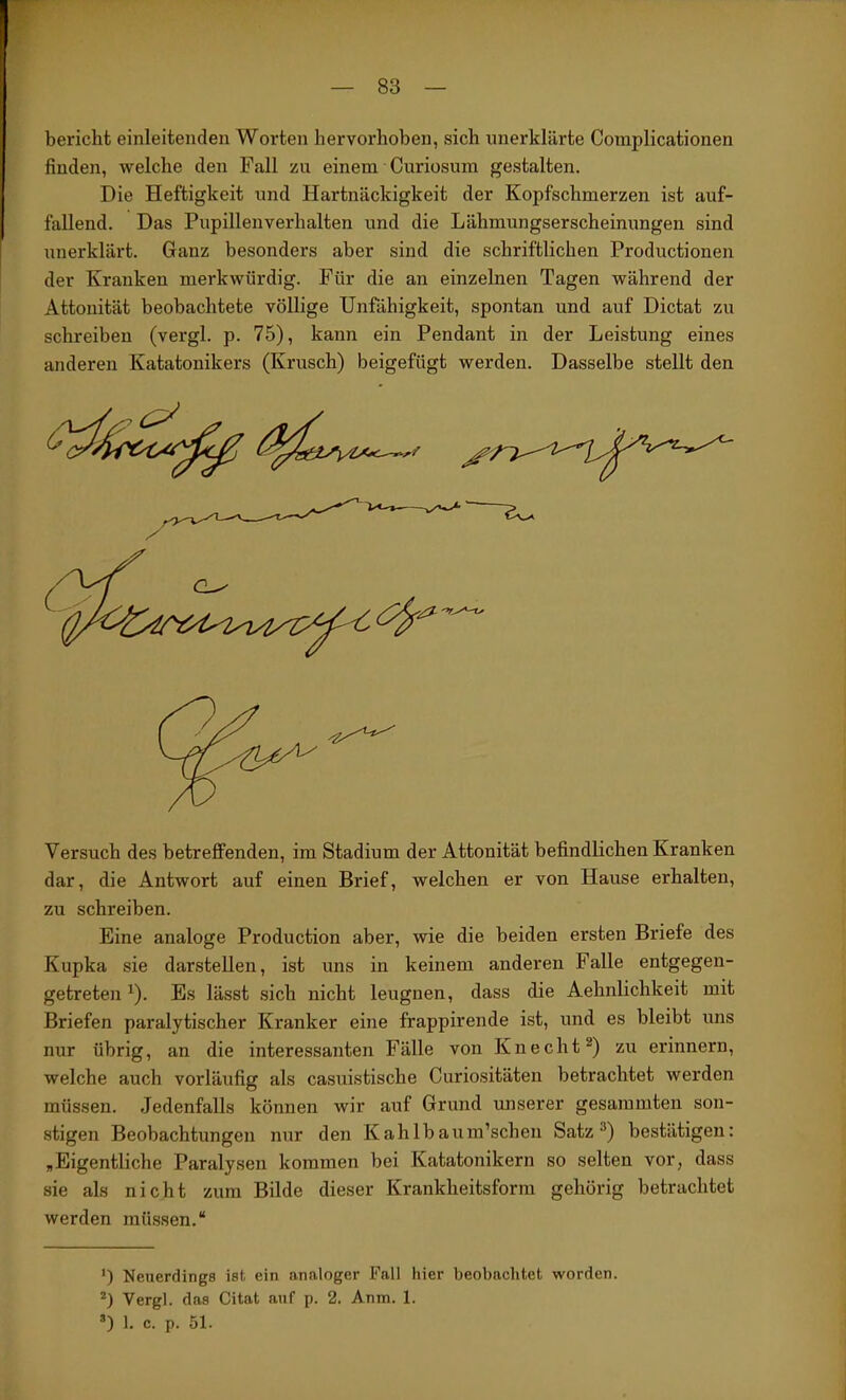 bericlit einleitenden Worten hervorhoben, sich unerklärte Complicationen finden, welche den Fall zu einem Curiosum gestalten. Die Heftigkeit und Hartnäckigkeit der Kopfschmerzen ist auf- fallend. Das Pupillenverhalten und die Lähmungserscheinungen sind xmerklärt. Ganz besonders aber sind die schriftlichen Productionen der Kranken merkwürdig. Für die an einzelnen Tagen während der Attonität beobachtete völlige Unfähigkeit, spontan und auf Dictat zu schreiben (vergl. p. 75), kann ein Pendant in der Leistung eines anderen Katatonikers (Krusch) beigefügt werden. Dasselbe stellt den Versuch des betreffenden, im Stadium der Attonität befindlichen Kranken dar, die Antwort auf einen Brief, welchen er von Hause erhalten, zu schreiben. Eine analoge Production aber, wie die beiden ersten Briefe des Kupka sie darstellen, ist uns in keinem anderen Falle entgegen- getreten ^). Es lässt sich nicht leugnen, dass die Aehnlichkeit mit Briefen paralytischer Kranker eine frappirende ist, und es bleibt uns nur übrig, an die interessanten Fälle von Knecht^) zu erinnern, welche auch vorläufig als casuistische Curiositäten betrachtet werden müssen. Jedenfalls können wir auf Grund unserer gesaramten son- stigen Beobachtungen nur den Kahlbaum’scheu Satz bestätigen: ,Eigentliche Paralysen kommen bei Katatonikern so selten vor, dass sie als nicht zum Bilde dieser Krankheitsform gehörig betrachtet werden müssen.“ ’) Neuerdings ist ein analoger Fall hier beobachtet worden. *) Verel. das Citat auf n. 2. Anm. 1. D 1. c. p. 51. I