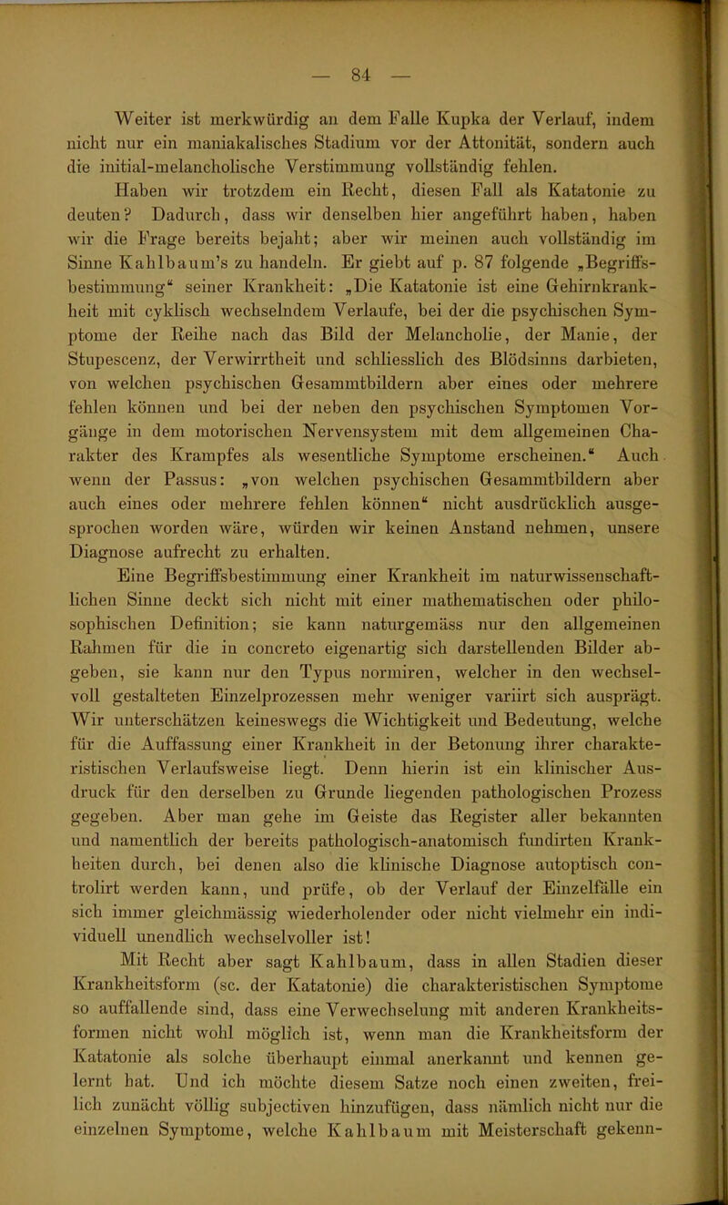 Weiter ist merkwürdig an dem Falle Kupka der Verlauf, indem nicht nur ein maniakalisclies Stadium vor der Attonität, sondern auch die initial-melancholische Verstimmung vollständig fehlen. Haben wir trotzdem ein Recht, diesen Fall als Katatonie zu deuten? Dadurch, dass wir denselben hier angeführt haben, haben wir die Frage bereits bejaht; aber wir meinen auch vollständig im Sinne Kahlbaum’s zu handeln. Er giebt auf p. 87 folgende „Begriffs- bestimmung“ seiner Krankheit: „Die Katatonie ist eine Gehirnkrank- heit mit cykhsch wechselndem Verlaufe, bei der die psychischen Sym- ptome der Reihe nach das Bild der Melancholie, der Manie, der StujDescenz, der Verwirrtheit und schliesslich des Blödsinns darbieten, von welchen psychischen Gesammtbildern aber eines oder mehrere fehlen können und bei der neben den psychischen Symptomen Vor- gänge in dem motorischen Nervensystem mit dem allgemeinen Cha- rakter des Krampfes als wesentliche Symptome erscheinen.“ Auch, wenn der Passus: „von welchen psychischen Gesammtbildern aber auch eines oder mehrere fehlen können“ nicht aiisdrücklich ausge- sprochen worden wäre, würden wir keinen Anstand nehmen, unsere Diagnose aufrecht zu erhalten. Eine Begriffsbestimmung einer Krankheit im naturwissenschaft- lichen Sinne deckt sich nicht mit einer mathematischen oder philo- sophischen Definition; sie kann naturgemäss nur den allgemeinen Rahmen für die in concreto eigenartig sich darstellenden Bilder ab- geben, sie kann nur den Typus normiren, welcher in den wechsel- voll gestalteten Einzelprozessen mehr Aveniger variirt sich ausprägt. Wir unterschätzen keineswegs die Wichtigkeit und Bedeutung, welche für die Auffassung einer Krankheit in der Betonung ihrer charakte- ristischen Verlaufsweise liegt. Denn hierin ist ein klinischer Aus- druck für den derselben zu Grunde liegenden pathologischen Prozess gegeben. Aber man gehe im Geiste das Register aller bekannten und namentlich der bereits pathologisch-anatomisch fundirten Krank- heiten durch, bei denen also die khnische Diagnose autoptisch con- trolirt werden kann, und prüfe, ob der Verlauf der EinzelfäUe ein sich immer gleichmässig wiederholender oder nicht vielmehr ein indi- viduell unendhch wechselvoller ist! Mit Recht aber sagt Kahlbaum, dass in allen Stadien dieser Krankheitsform (sc. der Katatonie) die charakteristischen Symptome so auffallende sind, dass eine Verwechselung mit anderen Krankheits- formen nicht wohl möglich ist, wenn man die Krankheitsform der Katatonie als solche überhaupt einmal anerkannt und kennen ge- lernt hat. Und ich möchte diesem Satze noch einen zweiten, frei- lich zunächt völlig subjectiven hinzufügen, dass nämlich nicht nur die einzelnen Symptome, welche Kahlbaum mit Meisterschaft gekenn-