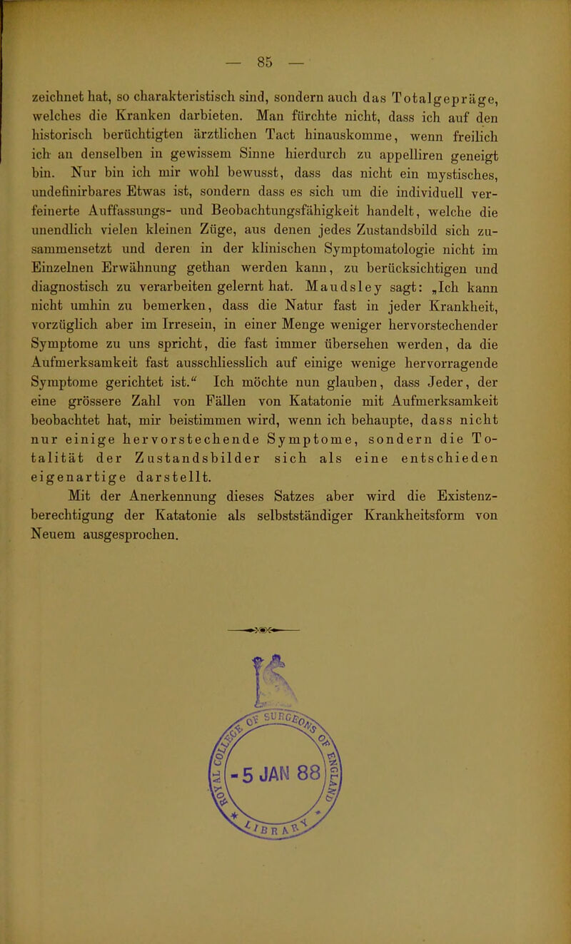 zeichnet hat, so charakteristisch sind, sondern auch das Totalgepräge, welches die Kranken darbieten. Man fürchte nicht, dass ich auf den historisch berüchtigten ärztlichen Tact hinauskomme, wenn freilich ich- an denselben in gewissem Sinne hierdurch zu appelliren geneigt bin. Nur bin ich mir wohl bewusst, dass das nicht ein mystisches, undefinirbares Etwas ist, sondern dass es sich um die individuell ver- feinerte Auffassungs- und Beobachtungsfähigkeit handelt, welche die unendlich vielen kleinen Züge, aus denen jedes Zustandsbild sich zu- sammensetzt und deren in der klinischen Symptomatologie nicht im Einzelnen Erwähnung gethan werden kann, zu berücksichtigen und diagnostisch zu verax'beiten gelernt hat. Maudsley sagt; „Ich kann nicht umhin zu bemerken, dass die Natur fast in jeder Krankheit, vorzüglich aber im Irresein, in einer Menge weniger hervorstechender Symptome zu uns spricht, die fast immer übersehen werden, da die Aufmerksamkeit fast ausschliesslich auf einige wenige hervorragende Symptome gerichtet ist.“ Ich möchte nun glauben, dass Jeder, der eine grössere Zahl von Fällen von Katatonie mit Aufmerksamkeit beobachtet hat, mir beistimmen wird, wenn ich behaupte, dass nicht nur einige hervorstechende Symptome, sondern die To- talität der Zustandsbilder sich als eine entschieden eigenartige darstellt. Mit der Anerkennung dieses Satzes aber wird die Existenz- berechtigung der Katatonie als selbstständiger Krankheitsform von Neuem ausgesprochen.