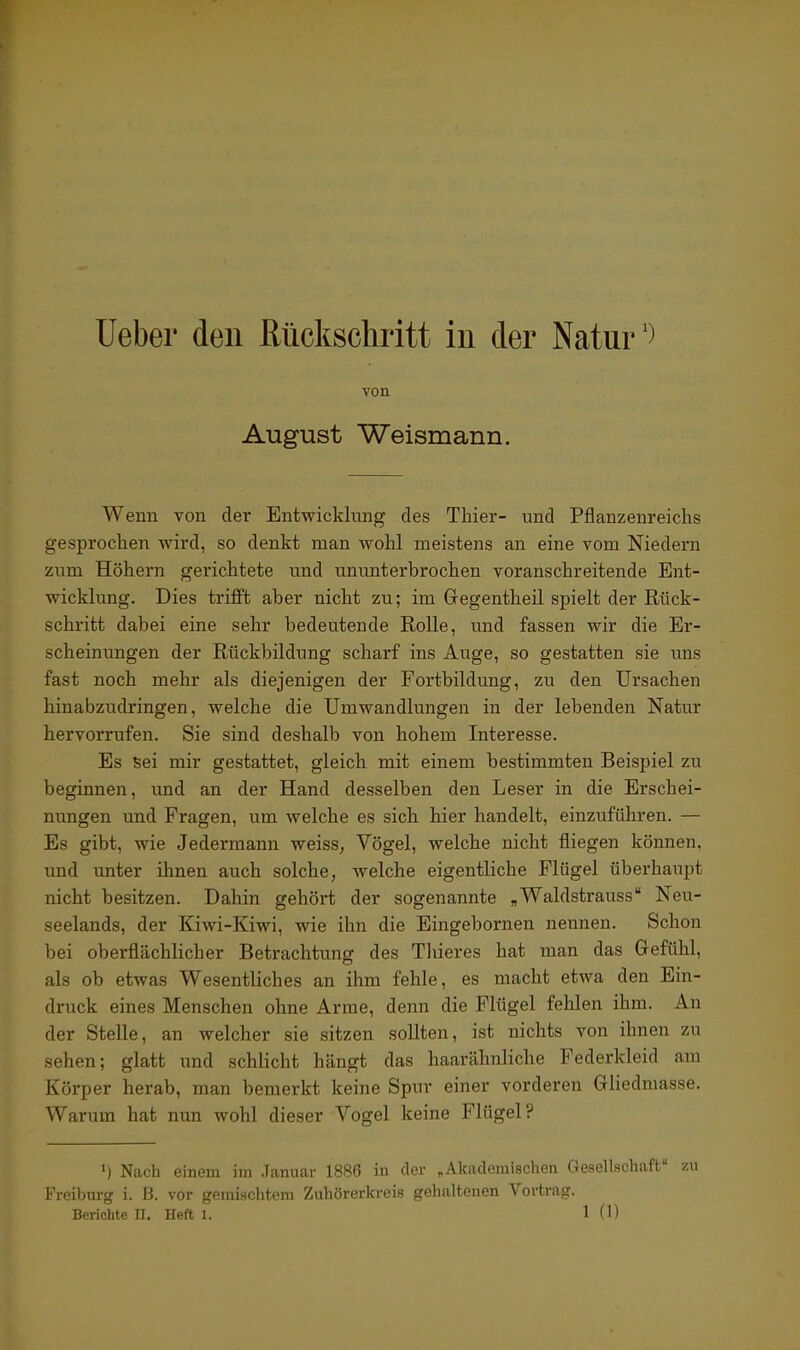 lieber den Mckschritt in der Natur') von August Weismann. Wenn von der Entwicklung des Thier- und Pflanzenreichs gesprochen wird, so denkt man wohl meistens an eine vom Niedern zum Höhern gerichtete und ununterbrochen voranschreitende Ent- wicklung. Dies trifft aber nicht zu; im Gregentheil spielt der Rück- schritt dabei eine sehr bedeutende Rolle, und fassen wir die Er- scheinungen der Rückbildung scharf ins Auge, so gestatten sie uns fast noch mehr als diejenigen der Fortbildung, zu den Ursachen hinabzudringen, welche die Umwandlungen in der lebenden Natur hervorrufen. Sie sind deshalb von hohem Interesse. Es sei mir gestattet, gleich mit einem bestimmten Beispiel zu beginnen, und an der Hand desselben den Leser in die Erschei- nungen und Fragen, um welche es sich hier handelt, einzuführen. — Es gibt, wie Jedermann weisS; Vögel, welche nicht fliegen können, und unter ihnen auch solche, welche eigentliche Flügel überhaupt nicht besitzen. Dahin gehört der sogenannte „Waldstrauss Neu- seelands, der Kiwi-Kiwi, wie ihn die Eingebornen nennen. Schon bei oberflächlicher Betrachtung des Thieres hat man das Gefühl, als ob etwas Wesentliches an ihm fehle, es macht etwa den Ein- druck eines Menschen ohne Arme, denn die Flügel fehlen ihm. An der Stelle, an welcher sie sitzen sollten, ist nichts von ihnen zu sehen; glatt und schlicht hängt das haarähnliche Federkleid am Körper herab, man bemerkt keine Spur einer vorderen Gliedniasse. Warum hat nun wohl dieser Vogel keine Flügel? ») Nach einem im .Januar 1886 in der „Akademischen Gesellschaft 7.11 Freiburg i. B. vor gemischtem Zuhörerkreis gehaltenen Vortrag.