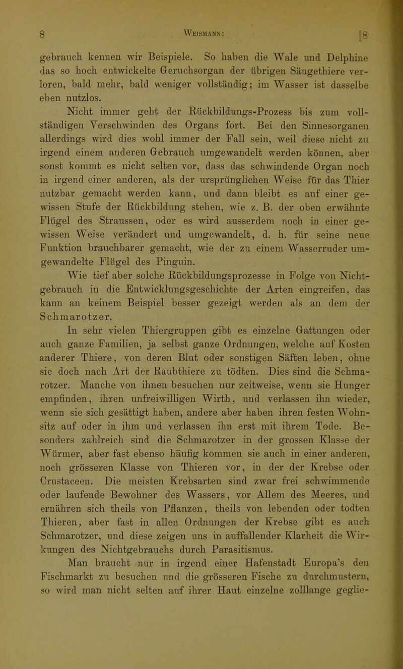 gebrauch kennen wir Beispiele. So haben die Wale und Delphine das so hoch entwickelte Geruchsorgan der übrigen Säugethiere ver- loren, bald mehr, bald weniger vollständig; im Wasser ist dasselbe eben nutzlos. Nicht immer geht der Rückbildungs-Prozess bis zum voll- ständigen Verschwinden des Organs fort. Bei den Sinnesorganen allerdings wird dies wohl immer der Fall sein, weil diese nicht zu irgend einem anderen Gebrauch umgewandelt werden können, aber sonst kommt es nicht selten vor, dass das schwindende Organ noch in irgend einer anderen, als der ursprünglichen Weise für das Thier nutzbar gemacht werden kann, und dann bleibt es auf einer ge- wissen Stufe der Rückbildung stehen, wie z. B. der oben erwähnte Flügel des Straussen, oder es wird ausserdem noch in einer ge- wissen Weise verändert und umgewandelt, d. h. für seine neue Funktion brauchbarer gemacht, wie der zu einem Wasserruder um- gewandelte Flügel des Pinguin. Wie tief aber solche Rückbüdungsprozesse in Folge von Nicht- gebrauch in die Entwicklungsgeschichte der Arten eingreifen, das kann an keinem Beispiel besser gezeigt werden als an dem der Schmarotzer. In sehr vielen Thiergruppen gibt es einzelne Gattungen oder auch ganze Familien, ja selbst ganze Ordnungen, welche auf Kosten anderer Thiere, von deren Blut oder sonstigen Säften leben, ohne sie doch nach Art der Raubthiere zu tödten. Dies sind die Schma- rotzer. Manche von ihnen besuchen nur zeitweise, wenn sie Hunger empfinden, ihren unfreiwilligen Wirth, und verlassen ihn wieder, wenn sie sich gesättigt haben, andere aber haben ihren festen Wohn- sitz auf oder in ihm und verlassen ihn erst mit ihrem Tode. Be- sonders zahlreich sind die Schmarotzer in der grossen Klasse der Würmer, aber fast ebenso häufig kommen sie auch in einer anderen, noch grösseren Klasse von Thieren vor, in der der Krebse oder Crustaceen. Die meisten Krebsarten sind zwar frei schwimmende oder laufende Bewohner des Wassers, vor Allem des Meeres, und ernähren sich theils von Pflanzen, theils von lebenden oder todten Thieren; aber fast in allen Ordnungen der Krebse gibt es auch Schmarotzer, und diese zeigen uns in auffallender Klarheit die Wir- kungen des Nichtgebrauchs durch Parasitismus. Man braucht nur in irgend einer Hafenstadt Europa's den Fischmarkt zu besuchen und die grösseren Fische zu durchmustern, so wird man nicht selten auf ihrer Haut einzelne zolllange geglie-