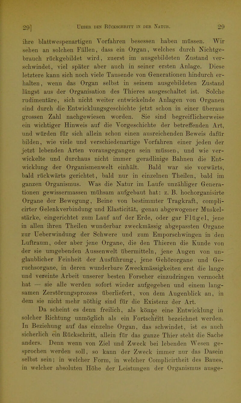 29] ihre blattwespenartigen Vorfahren besessen haben müssen. Wir sehen an solchen Fällen, dass ein Organ, welches durch Nichtge- brauch rückgebildefc wird, zuerst im ausgebildeten Zustand ver- schwindet, viel später aber auch in seiner ersten Anlage. Diese letztere kann sich noch viele Tausende von Generationen hindurch er- halten, wenn das Organ selbst in seinem ausgebildeten Zustand längst aus der Organisation des Thieres ausgeschaltet ist. Solche rudimentäre, sich nicht weiter entwickelnde Anlagen von Organen sind durch die Entwicklungsgeschichte jetzt schon in einer überaus grossen Zahl nachgewiesen worden. Sie sind begreiflicherweise ein wichtiger Hinweis auf die Vorgeschichte der betreffenden Art, und würden für sich allein schon einen ausreichenden Beweis dafür bilden, wie viele und verschiedenartige Vorfahren einer jeden der jetzt lebenden Arten vorausgegangen sein müssen, und wie ver- wickelte und durchaus nicht immer geradlinige Bahnen die Ent- wicklung der Organismenwelt einhält. Bald war sie vorwärts, bald rückwärts gerichtet, bald nur in einzelnen Theilen, bald im ganzen Organismus. Was die Natur im Laufe unzähliger Genera- tionen gewissermassen mühsam aufgebaut hat: z. B. hochorganisirte Organe der Bewegung, Beine von bestimmter Tragkraft, compli- cirter Gelenkverbindung und Elasticität, genau abgewogener Muskel- stärke, eingerichtet zum Lauf auf der Erde, oder gar Flügel, jene in allen ihren Theilen wunderbar zweckmässig abgepassten Organe zur Ueberwindung der Schwere und zum Emporschwingen in den Luftraum, oder aber jene Organe, die den Thieren die Kunde von der sie umgebenden Aussenwelt übermitteln, jene Augen von un- glaublicher Feinheit der Ausführung, jene Gehörorgane und Ge- ruchsorgane, in deren wunderbare Zweckmässigkeiten erst die lange und vereinte Arbeit unserer besten Forscher einzudringen vermocht hat — sie alle werden sofort wieder aufgegeben und einem lang- samen Zerstörungsprozess überliefert, von dem Augenblick an, in dem sie nicht mehr nöthig sind für die Existenz der Art. Da scheint es denn freilich, als könne eine Entwicklung in solcher Richtung unmöglich als ein Fortschritt bezeichnet werden. In Beziehung auf das einzelne Organ, das schwindet, ist es auch sicherlich ein Rückschritt, allein für das ganze Thier steht die Sache anders. Denn wenn von Ziel und Zweck bei lebenden Wesen ge- sprochen werden soll, so kann der Zweck immer nur das Dasein selbst sein; in welcher Form, in welcher Complicirtheit des Baues, in welcher absoluten Höhe der Leistungen der Organismus ausge-