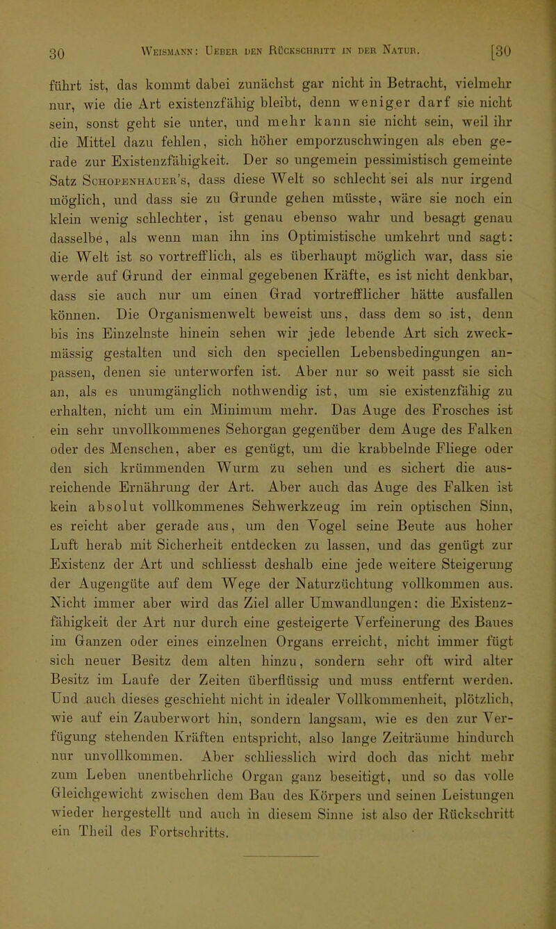 führt ist, das kommt dabei zunächst gar nicht in Betracht, vielmehr nur, wie die Art existenzfähig bleibt, denn weniger darf sie nicht sein, sonst geht sie unter, und mehr kann sie nicht sein, weil ihr die Mittel dazu fehlen, sich höher emporzuschwingen als eben ge- rade zur Existenzfähigkeit. Der so ungemein pessimistisch gemeinte Satz Schopenhauee's, dass diese Welt so schlecht sei als nur irgend möglich, und dass sie zu Grunde gehen müsste, wäre sie noch ein klein wenig schlechter, ist genau ebenso wahr und besagt genau dasselbe, als wenn man ihn ins Optimistische umkehrt und sagt: die Welt ist so vortrefflich, als es überhaupt möglich war, dass sie werde auf Grund der einmal gegebenen Kräfte, es ist nicht denkbar, dass sie auch nur um einen Grad vortrefflicher hätte ausfallen können. Die Organismenwelt beweist uns, dass dem so ist, denn bis ins Einzelnste hinein sehen wir jede lebende Art sich zweck- mässig gestalten und sich den speciellen Lebensbedingungen an- passen, denen sie unterworfen ist. Aber nur so weit passt sie sich an, als es unumgänglich nothwendig ist, um sie existenzfähig zu erhalten, nicht um ein Minimum mehr. Das Auge des Frosches ist ein sehr unvollkommenes Sehorgan gegenüber dem Auge des Falken oder des Menschen, aber es genügt, um die krabbelnde Fliege oder den sich krümmenden Wurm zu sehen und es sichert die aus- reichende Ernährung der Art. Aber auch das Auge des Palken ist kein absolut vollkommenes Sehwerkzeug im rein optischen Sinn, es reicht aber gerade aus, um den Vogel seine Beute aus hoher Luft herab mit Sicherheit entdecken zu lassen, und das genügt zur Existenz der Art und schliesst deshalb eine jede weitere Steigerung der Augengüte auf dem Wege der Naturzüchtung vollkommen aus. Nicht immer aber wird das Ziel aller Umwandlungen: die Existenz- fähigkeit der Art nur durch eine gesteigerte Verfeinerung des Baues im Ganzen oder eines einzelnen Organs erreicht, nicht immer fügt sich neuer Besitz dem alten hinzu, sondern sehr oft wird alter Besitz im Laufe der Zeiten überflüssig und muss entfernt werden. Und auch dieses geschieht nicht in idealer Vollkommenheit, plötzlich, wie auf ein Zauberwort hin, sondern langsam, wie es den zur Ver- fügung stehenden Kräften entspricht, also lange Zeiträume hindurch nur unvollkommen. Aber schliesslich wird doch das nicht mehr zum Leben unentbehrliche Organ ganz beseitigt, und so das volle Gleichgewicht zwischen dem Bau des Körpers und seinen Leistungen wieder hergestellt und auch in diesem Sinne ist also der Rückschritt ein Theil des Fortschritts.