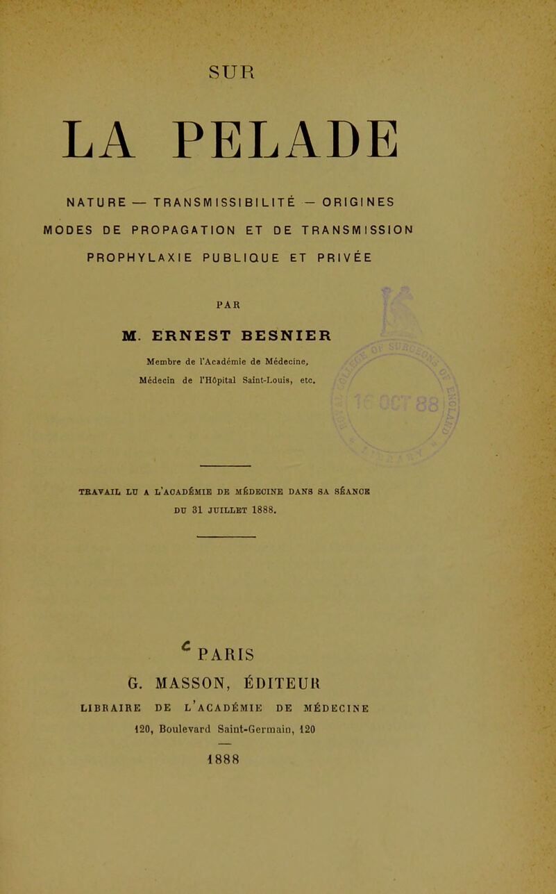 LA PELADE NATURE — TRANSMISSIBILITÉ - ORIGINES MODES DE PROPAGATION ET DE TRANSMISSION PROPHYLAXIE PUBLIQUE ET PRIVÉE PAR M. ERNEST BESNIER Membre de l'Académie de Médecine, Médecin de l'Hôpital Saint-Louis, etc. TBATAIIi LU A L'ACADÉMIE DE MÉDECINE DANS SA SÉANCE DU 31 JUILLET 1888. ^ PARIS G. MASSON, ÉDITEUR LIBRAIRE DE l'aCADÉMIE DE MÉDECINE 120, Boulevard Saint-Germain, 120 1888