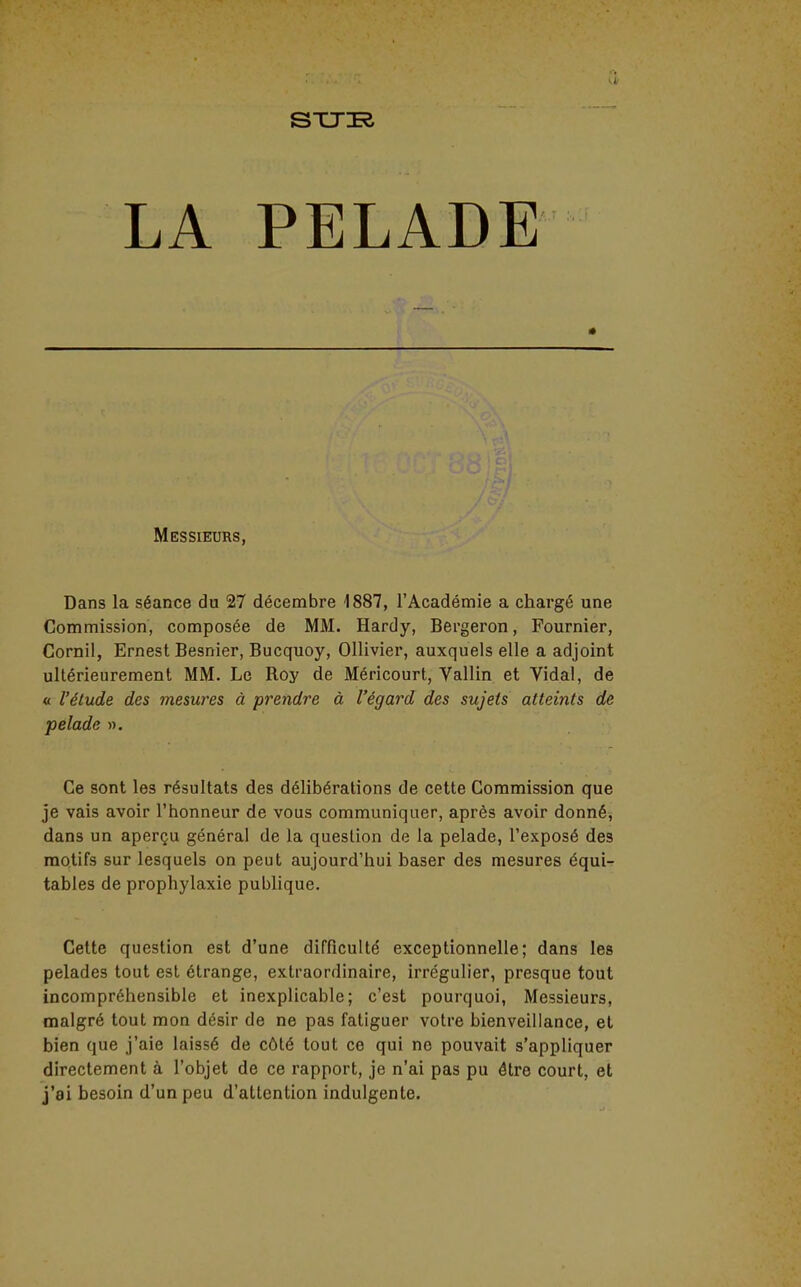 Messieurs, Dans la séance du 27 décembre 1887, l'Académie a chargé une Commission, composée de MM. Hardy, Bergeron, Fournier, Cornil, Ernest Besnier, Bucquoy, Ollivier, auxquels elle a adjoint ultérieurement MM. Le Roy de Méricourt, Vallin et Vidal, de « l'étude des mesures à prendre à l'égard des sujets atteints de pelade ». Ce sont les résultats des délibérations de cette Commission que je vais avoir l'honneur de vous communiquer, après avoir donnéj dans un aperçu général de la question de la pelade, l'exposé des motifs sur lesquels on peut aujourd'hui baser des mesures équi- tables de prophylaxie publique. Cette question est d'une difficulté exceptionnelle; dans les pelades tout est étrange, extraordinaire, irrégulier, presque tout incompréhensible et inexplicable; c'est pourquoi, Messieurs, malgré tout mon désir de ne pas fatiguer votre bienveillance, et bien que j'aie laissé de côté tout ce qui no pouvait s'appliquer directement à l'objet de ce rapport, je n'ai pas pu être court, et j'ai besoin d'un peu d'attention indulgente.