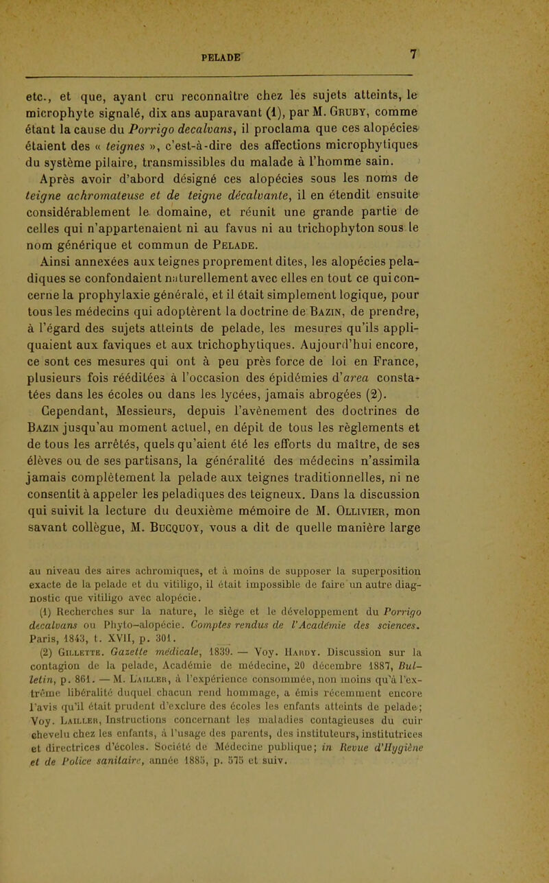 etc., et que, ayant cru reconnaître chez les sujets atteints, le microphyte signalé, dix ans auparavant (1), par M. Gruby, comme étant la cause du Porrigo decalvans, il proclama que ces alopécies étaient des « teignes », c'est-à-dire des affections microphytiques du système pilaire, transmissibles du malade à l'homme sain. Après avoir d'abord désigné ces alopécies sous les noms de teigne achromateuse et de teigne décalvante, il en étendit ensuite considérahlement le domaine, et réunit une grande partie de celles qui n'appartenaient ni au favus ni au trichophyton sous le nom générique et commun de Pelade. Ainsi annexées aux teignes proprement dites, les alopécies pela- diques se confondaient niiturellement avec elles en tout ce qui con- cerne la prophylaxie générale, et il était simplement logique, pour tous les médecins qui adoptèrent la doctrine de Bazin, de prendre, à l'égard des sujets atteints de pelade, les mesures qu'ils appli- quaient aux faviques et aux trichophyliques. Aujourd'hui encore, ce sont ces mesures qui ont à peu près force de loi en France, plusieurs fois rééditées à l'occasion des épidémies d'area consta- tées dans les écoles ou dans les lycées, jamais abrogées (2). Cependant, Messieurs, depuis l'avènement des doctrines de Bazin jusqu'au moment actuel, en dépit de tous les règlements et de tous les arrêtés, quels qu'aient été les efforts du maître, de ses élèves ou de ses partisans, la généralité des médecins n'assimila jamais complètement la pelade aux teignes traditionnelles, ni ne consentit à appeler les peladiques des teigneux. Dans la discussion qui suivit la lecture du deuxième mémoire de M. Ollivier, mon savant collègue, M. Bucquoy, vous a dit de quelle manière large au niveau des aires achromiques, et à moins de supposer la superposition exacte de la pelade et du vitiligo, il était impossible de faire un autre diag- nostic que vitiligo avec alopécie. (1) Recherches sur la nature, le siège et le développement du Porrigo dtcalvans ou Phyto-alopécie. Comptes rendus de l'Académie des sciences. Paris, 1843, t. XVII, p. 301. (2) Gillette. Gazette médicale, 1839. — Voy. Hahdy. Discussion sur la contagion de la pelade, Académie de médecine, 20 décembre 1887, Bul- letin, p. 861. —M. Lailler, à l'expérience consommée, non moins qu'àPex- tri'me libéralité duquel chacun rend hommage, a émis récemment encore l'avis qu'il était prudent d'exclure des écoles les enfants atteints de pelade; Voy. Laili.eh, Instructions concernant les maladies contagieuses du cuir chevelu chez les enfants, à l'usage des parents, des instituteurs, institutrices et directrices d'écoles. Société de Médecine publique; in Revue d'Hygiène et de Police sanitaire, année 1885, p. o75 et suiv.