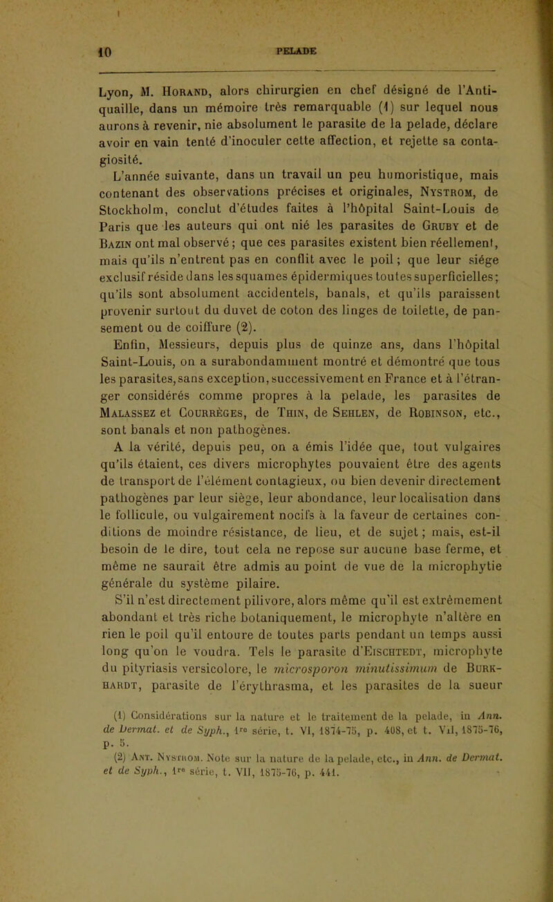 Lyon, M. Horand, alors chirurgien en chef désigné de l'Anti- quaille, dans un mémoire très remarquable (1) sur lequel nous aurons à revenir, nie absolument le parasite de la pelade, déclare avoir en vain tenté d'inoculer celte affection, et rejette sa conta- giosité. L'année suivante, dans un travail un peu humoristique, mais contenant des observations précises et originales, Nystrom, de Stockholm, conclut d'études faites à l'hôpital Saint-Louis de Paris que les auteurs qui ont nié les parasites de Gruby et de Bazin ont mal observé ; que ces parasites existent bien réellement, mais qu'ils n'entrent pas en conflit avec le poil; que leur siège exclusif réside dans les squames épidermiques toutes superficielles; qu'ils sont absolument accidentels, banals, et qu'ils paraissent provenir surtout du duvet de coton des linges de toilette, de pan- sement ou de coiffure (2). Enfin, Messieurs, depuis plus de quinze ans, dans l'hôpital Saint-Louis, on a surabondamment montré et démontré que tous les parasites,sans exception, successivement en France et à l'étran- ger considérés comme propres à la pelade, les parasites de Malassez et CouRRÈGEs, de Thin, de Sehlen, de Robinson, etc., sont banals et non pathogènes. A la vérité, depuis peu, on a émis l'idée que, tout vulgaires qu'ils étaient, ces divers microphytes pouvaient être des agents de transport de l'élément contagieux, ou bien devenir directement pathogènes par leur siège, leur abondance, leur localisation dans le follicule, ou vulgairement nocifs à la faveur de certaines con- ditions de moindre résistance, de lieu, et de sujet; mais, est-il besoin de le dire, tout cela ne repose sur aucune base ferme, et même ne saurait être admis au point de vue de la microphytie générale du système pilaire. S'il n'est directement pilivore, alors même qu'il est extrêmement abondant et très riche botaniquement, le microphyte n'altère en rien le poil qu'il entoure de toutes parts pendant un temps aussi long qu'on le voudra. Tels le parasite d'EiscnTEor, microphyte du pityriasis versicolore, le microsporon minutissimum de Burk- hardt, parasite de l'érylhrasma, et les parasites de la sueur (1) Considérations sur la nature et le traitement de la pelade, in Ann. de Dermat. el de Syph., 1> série, l. VI, 1874-73, p. 408, et t. Vil, 1875-76, p. 5. (2) Ant. Nystuom. Note sur lu nature de la pelade, etc., iu Ann. de Dermat. et de Syph., 1 série, l. VII, 1872-76, p. 441.