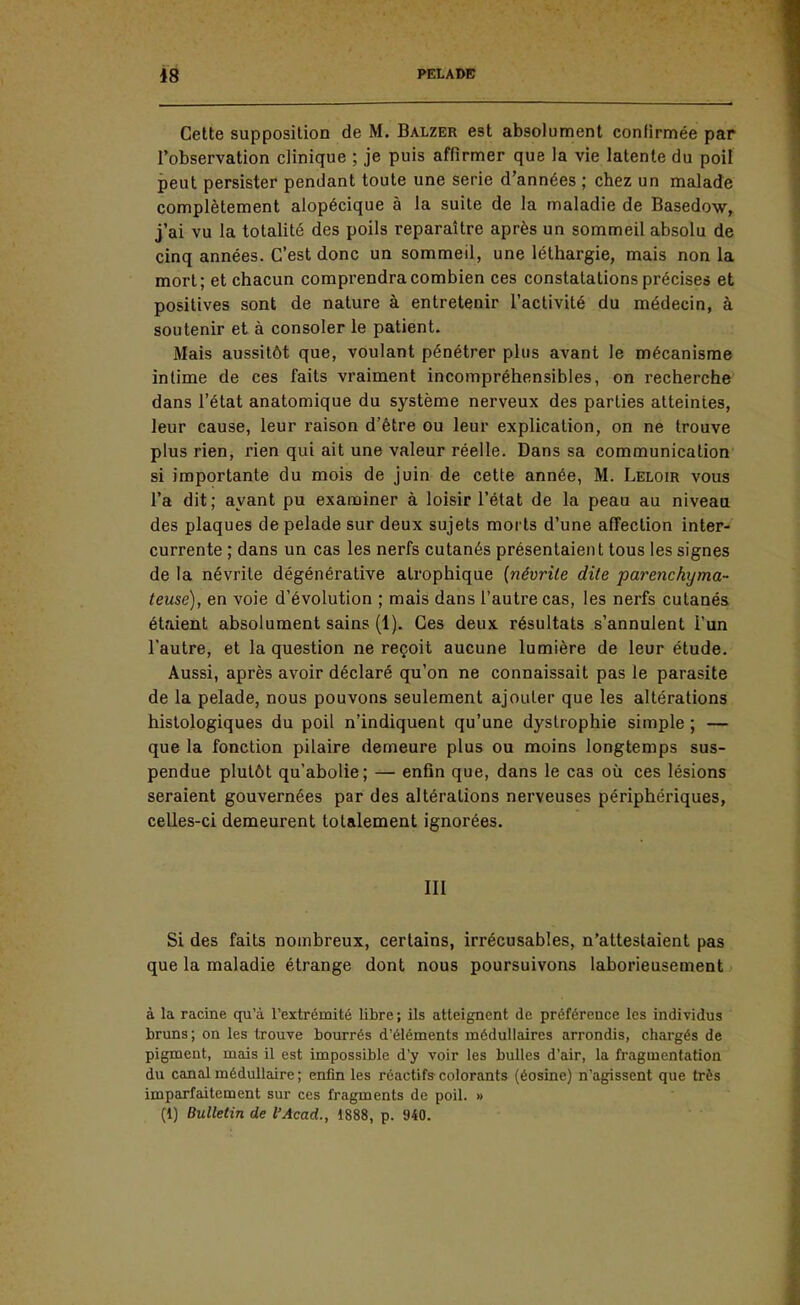 Celte supposition de M. Balzer est absolument conlirmée par l'observation clinique ; je puis affirmer que la vie latente du poil peut persister pendant toute une série d'années ; chez un malade complètement alopécique à la suite de la maladie de Basedow, j'ai vu la totalité des poils reparaître après un sommeil absolu de cinq années. C'est donc un sommeil, une léthargie, mais non la mort; et chacun comprendra combien ces constatations précises et positives sont de nature à entretenir l'activité du médecin, à soutenir et à consoler le patient. Mais aussitôt que, voulant pénétrer plus avant le mécanisme intime de ces faits vraiment incompréhensibles, on recherche dans l'état anatomique du système nerveux des parties atteintes, leur cause, leur raison d'être ou leur explication, on ne trouve plus rien, rien qui ait une valeur réelle. Dans sa communication si importante du mois de juin de cette année, M. Leloir vous l'a dit; ayant pu examiner à loisir l'état de la peau au niveau des plaques de pelade sur deux sujets morts d'une affection inter- currente ; dans un cas les nerfs cutanés présentaient tous les signes de la névrite dégénérative atrophique {névrite dite parenchyma- teuse), en voie d'évolution ; mais dans l'autre cas, les nerfs cutanés étaient absolument sains (1). Ces deux résultats s'annulent l'un l'autre, et la question ne reçoit aucune lumière de leur étude. Aussi, après avoir déclaré qu'on ne connaissait pas le parasite de la pelade, nous pouvons seulement ajouter que les altérations hislologiques du poil n'indiquent qu'une dyslrophie simple ; — que la fonction pilaire demeure plus ou moins longtemps sus- pendue plutôt qu'abolie; — enfin que, dans le cas où ces lésions seraient gouvernées par des altérations nerveuses périphériques, celles-ci demeurent totalement ignorées. III Si des faits nombreux, certains, irrécusables, n'attestaient pas que la maladie étrange dont nous poursuivons laborieusement à la racine qu'à l'extrémité libre ; ils atteignent de préférence les individus bruns; on les trouve bourrés d'éléments médullaires arrondis, chargés de pigment, mais il est impossible d'y voir les bulles d'air, la fragmentation du canal médullaire ; enfin les réactifs colorants (éosine) n'agissent que très imparfaitement sur ces fragments de poil. » (1) Bulletin de l'Acad., 1888, p. 940.