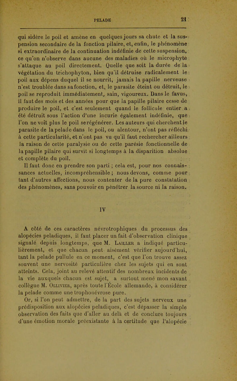 qui sidère le poil et amène en quelques jours sa chute et la sus- pension secondaire de la fonction pilaire, et, enfin, le phénomène si extraordinaire de la continuation indéfinie de cette suspension, ce qu'on n'observe dans aucune des maladies où le microphyte s'attaque au poil directement. Quelle que soit la durée delà végétation du trichophyton, bien qu'il détruise radicalement le : poil aux dépens duquel il se nourrit, jamais la papille nerveuse > n'est troublée dans sa fonction, et, le parasite éteint ou détruit, le . poil se reproduit immédiatement, sain, vigoureux. Dans le favùs, il faut des mois et des années pour que la papille pilaire cesse de produire le poil, et c'est seulement quand le follicule entier a. été détruit sous l'action d'une incurie également indéfinie, que l'on ne voit plus le poil se régénérer. Les auteurs qui cherchent le parasite de la pelade dans le poil, ou alentour, n'ont pas réfléchi à cette particularité, et n'ont pas vu qu'il faut rechercher ailleurs la raison de cette paralysie ou de cette parésie fonctionnelle de la papille pilaire qui survit si longtemps à la disparition absolue et complète du poil. Il faut donc en prendre son parti ; cela est, pour nos connais- sances actuelles, incompréhensible ; nous devons, comme pour , tant d'autres affections, nous contenter de la pure constatation . des phénomènes, sans pouvoir en pénétrer la source ni la raison. IV A côté de ces caractères névrotrophiques du processus des alopécies peladiques, il faut placer un fait d'observation clinique signalé depuis longtemps, que M. Lailler a indiqué particu- lièrement, et que chacun peut aisément vérifier aujourd'hui, tant la pelade pullule en ce moment, c'est que l'on trouve assez souvent une nervosité particulière chez les sujets qui en sont atteints. Cela, joint au relevé attentif des nombreux incidents de la vie auxquels chacun est sujet, a surtout mené mon savant . collègue M. Ollivier, après toute TÉcole allemande, à considérer la pelade comme une trophoiiévrose pure. Or, si l'on peut admettre, de la part des sujets nerveux une prédisposition aux alopécies peladiques, c'est dépasser la simple observation des faits que d'aller au delà et de conclure toujours d'une émotion morale préexistante à la certitude que l'alopécie