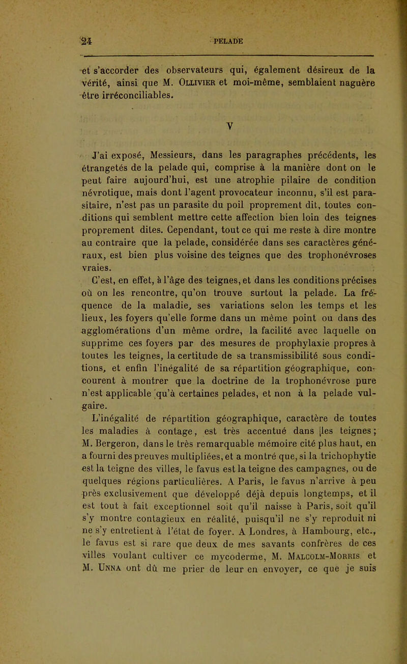 et s'accorder des observateurs qui, également désireux de la vérité, ainsi que M. Ollivier et moi-même, semblaient naguère être irréconciliables. V J'ai exposé, Messieurs, dans les paragraphes précédents, les étrangetés de la pelade qui, comprise à la manière dont on le peut faire aujourd'hui, est une atrophie pilaire de condition névrotique, mais dont l'agent provocateur inconnu, s'il est para- sitaire, n'est pas un parasite du poil proprement dit, toutes con- ditions qui semblent mettre cette affection bien loin des teignes proprement dites. Cependant, tout ce qui me reste à dire montre au contraire que la pelade, considérée dans ses caractères géné- raux, est bien plus voisine des teignes que des trophonévroses vraies. C'est, en effet, à l'âge des teignes, et dans les conditions précises où on les rencontre, qu'on trouve surtout la pelade. La fré- quence de la maladie, ses variations selon les temps et les lieux, les foyers qu'elle forme dans un même point ou dans des agglomérations d'un même ordre, la facilité avec laquelle on supprime ces foyers par des mesures de prophylaxie propres à toutes les teignes, la certitude de sa transmissibilité sous condi- tions, et enfin l'inégalité de sa répartition géographique, con- courent à montrer que la doctrine de la trophonévrose pure n'est applicable qu'à certaines pelades, et non à la pelade vul- gaire. L'inégalité de répartition géographique, caractère de toutes les maladies à contage, est très accentué dans [les teignes; M. Bergeron, dans le très remarquable mémoire cité plus haut, en a fourni des preuves multipliées, et a montré que, si la trichophytie est la teigne des villes, le favus est la teigne des campagnes, ou de quelques régions particulières. A Paris, le favus n'arrive à peu près exclusivement que développé déjà depuis longtemps, et il est tout à fait exceptionnel soit qu'il naisse à Paris, soit qu'il s'y montre contagieux en réalité, puisqu'il ne s'y reproduit ni ne s'y entretient à l'état de foyer. A Londres, à Hambourg, etc., le favus est si rare que deux de mes savants confrères de ces villes voulant cultiver ce mycoderme, M. Malcolm-Morris et M. Unna ont dû me prier de leur en envoyer, ce que je suis