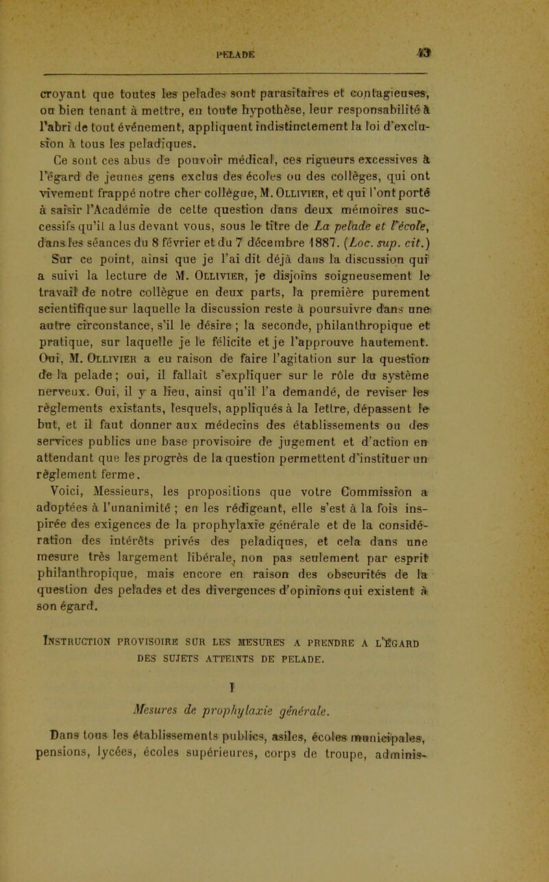 1*KI,A&E 4f9 croyant que toutes les pelades sont parasîtah-es et co.n l'agi eu ses, on bien tenant à mettre, en toute hypothèse, leur responsabilité à l'abri de tout événement, appliquent indistinctement la loi d'exclu- sion à tous les peladîques. Ce sont ces abus ds pouvoir médical, ces rigueurs excessives à Têgard de jeunes gens exclus des écoles ou des collèges, q_ui ont vivement frappé notre cher collègue, M.Ollivier, et qui l'ont porté à saisir l'Académie de cette question dans deux mémoires suc- cessifs qu'il a lus devant vous, sous le titre de La pelade et técote, dansfes séances du 8 février et du 7 décembre 1887. {Loc. sup. cit.) Sur ce point, ainsi que je l'ai dit déjà dans la discussion qui' a suivi la lecture de M. Ollivier, je disjoins soigneusement le travail de notre collègue en deux parts, la première purement scientifique sur laquelle la discussion reste à poursuivre d'ans une autre circonstance, s'il le désire ; la seconde, philanthropique et pratique, sur laquelle je le félicite et je l'approuve hautement. Oui, M. Ollivier a eu raison de faire l'agitation sur la questio» de la pelade ; oui, il fallait s'expliquer sur le rôle du système nerveux. Oui, il y a lieu, ainsi qu'il l'a demandé, de reviser les' règlements existants, lesquels, appliqués à la lettre, dépassent le but, et il faut donner aux médecins des établissements ou des services publics une base provisoire de jugement et d'action en attendant que les progrès de la question permettent d'instituer un règlement ferme. Voici, Messieurs, les propositions que votre Gommissron a adoptées à l'unanimité ; en les rédigeant, elle s'est à la fois ins- pirée des exigences de la prophylaxie générale et de la considé- ration des intérêts privés des peladiques, et cela dans une mesure très largement libérale^ non pas seulement par espritr philanthropique, mais encore en raison des obscurités de la question des pelades et des divergences d'opinions qui existent » son égard. Instruction provisoire sur les mesures a prendre a l'Egard des sujets atteints de pelade. I Mesures de prophylaxie générale. Dans toua les établissements publics, asiles, écoles «ïttnici'pal'es', pensions, lycées, écoles supérieures, corps de troupe, adminis-