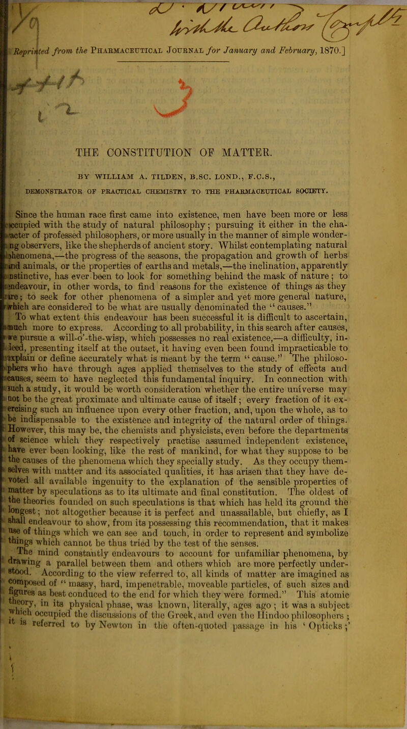 ted from the Phaemaceutical Journal/or January and February, 1870.] Repri} ) THE CONSTITUTION OF MATTER. BY WILLIAM A. TILDEN, B.8C. LOND,, F.C.8., DEMONSTKATOK OF PBAOTIOAL CHEMISTRY TO THE PHABMACBUTICAL BOOIETY. Since the human race first came into existence, men have been more or less :)ccupied with the study of natural philosophy; pursuing it either in the cha- •acter of professed philosophers, or more usually in the manner of simple wonder- 1 ng observers, like the shepherds of ancient story. Whilst contemplating natural ijhenoraena,—the progress of the seasons, the propagation and growth of herbs i tnd animals, or the properties of earths and metals,—the inclination, apparently DStinctive, has ever been to look for something behind the mask of nature; to rindeavour, in other words, to find reasons for the existence of things as they rire; to seek for other phenomena of a simpler and yet more general nature, ffhich are considered to be what are usually denominated the  causes. To what extent this endeavour has been successful it is difficult to ascertain, onach more to express. According to all probability, in this search after causes, (re pursue a will-o'-the-wisp, which possesses no real existence,—a difficulty, in- i ieed, presenting itself at the outset, it having even been found impracticable to .'3xplain or define accurately what is meant by the term  cause. The philoso- I phers who have through ages applied themselves to the study of effects and • causes, seem to have neglected this fundamental inquiry. In connection with inch, a study, it would be worth consideration whether the entire universe may not be the great proximate and ultimate cause of itself ; every fraction of it ex- ercising such an influence upon every other fraction, and, upon the whole, as to be indispensable to the existence and integrity of the natural order of things. However, this may be, the chemists and physicists, even before the departments of science which they respectively practise assumed independent existence, have ever been looking, like the rest of mankind, for what they suppose to be the causes of the phenomena which they specially study. As they occupy them- selves with matter and its associated qualities, it has arisen that they have de- votetl ail available ingenuity to the explanation of the sensible properties of matter by speculations as to its ultimate and final constitution. The oldest of the theories founded on such speculations is that which has held its ground the longest; not altogether because it is perfect and unassailable, but chiefly, as I shall endeavour to show, from its possessing this recommendation, that it makes ^ of things which we can see and touch, in order to represent and symbolize things which cannot be thus tried by the test of the senses. The mind constantly endeavours to account for unfamiliar phenomena, by drawing a parallel between them and others which are more perfectly under- stood. According to the view referred to, all kinds of matter are imagined as composed of  massy, hard, impenetrable, moveable particles, of such sizes and ugtires as best conduced to the end for which they were formed. This atomic theory, in its physical phase, was known, literally, ages ago ; it was a subject ^hich occupied the discassions of the Greek, and oven the Hindoo philosophers ; >t 18 referred to by Newton in the often-quoted passage in his ' Opticks •,'