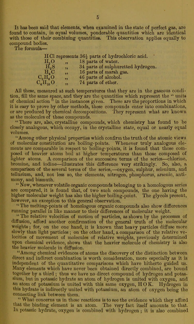 It has been said that elements, when examined in the state of perfect gas, are found to contain, in equal volumes, ponderable quantities which are identical with those of their combining quantities. This observation applies equally to compound bodies. The formula— H CI represents 36| parts of hydrochloric acid. ' BLO „ 18 parts of water. HjS „ 34 parts of sulphuretted hydrogen. H^C „ 16 parts of marsh gas. CgHgO „ 46 parts of alcohol. C^H^qO „ 74 parts of ether. All these, measured at such temperatures that they are in the gaseous condi- tion, fill the same space, and they are the quantities which represent the  units of chemical action  in the instances given. These are the proportions in which it is easy to prove by other methods, these compounds enter into combinations, or are produced by chemical decompositions. They represent what are known as the molecules of these compounds.  There are, also, crystalline compounds, which chemistry has found to be closely analogous, which occupy, in the crystalline state, equal or nearly equal volumes. Among other physical properties which confirm the truth of the atomic views of molecular constitution are boiling-points. Whenever truly analogous ele- ments are comparable in respect to boiling-points, it is found that those com- posed of heavier atoms boil at higher temperatures than those composed of lighter atoms. A comparison of the successive terms of the series—chlorine, bromine, and iodiue—illustrates this difference very strikingly. So, also, a comparison of the several terms of the series,—oxygen, sulphur, selenium, and tellurium, and, not less so, the elements, nitrogen, phosphorus, arsenic, anti- mony, and bismuth.  Now, whenever volatile organic compounds belonging to a homologous series are compared, it is found that, of two such compounds, the one having the higher molecular weight has also the higher boiling-point. The glycols present, however, an exception to this general observation.  The melting-points of homologous organic compounds also show differences running parallel in like manner to their difierences of molecular weight.  The relative velocities of motion of particles, as shown by the processes of diffusion, affbrd another confirmation of the general truth of the molecular weights; for, on the one hand, it is known that heavy particles diffuse more slowly than light particles ; on the other hand, a comparison of the relative ve- locities of movement of molecules of relative weights, previously determined upon chemical evidence, shows that the heavier molecule of chemistry is also the heavier molecule in diffusion. Among chemical evidences of atoms the discovery of the distinction between direct and indirect combination is worth consideration, more especially as it is independent of the quantitative comparisons which have hitherto guided us. Many elements which have never been obtained directly combined, are bound together by a third ; thus we have no direct compound of hydrogen and potas- sium, but in potassic hydrate an atom of hydrogen is united with oxygen, and ?in atom of potassium is united with this same oxygen, HOK. Hydrogen iu this hydrate is indirectly united with potassium, an atom of oxygen being the connecting link between them.  What concerns us in these reactions is to see the evidence which they afford that the binding element is an atom. The very fact itself amounts to that. In potassic hydrate, oxygen is combined with hydrogen ; it is also combined