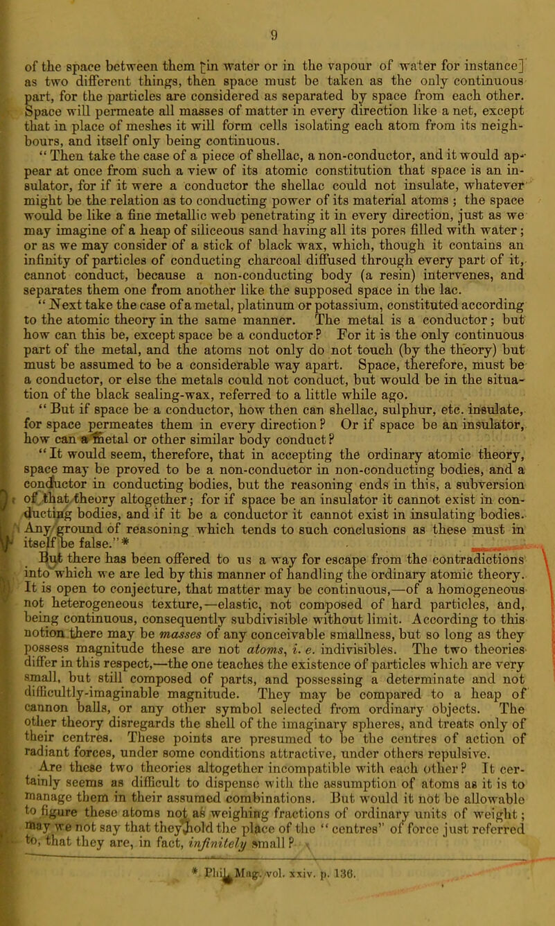 of the space between them water or in the vapour of water for instance] as two diflferetit things, then space must be taken as the only continuous part, for the particles are considered as separated by space from each other. Space will permeate all masses of matter in every direction like a net, except that in place of meshes it will form cells isolating each atom from its neigh- bours, and itself only being continuous.  Then take the case of a piece of shellac, a non-conductor, and it would ap-- pear at once from such a view of its atomic constitution that space is an in- sulator, for if it were a conductor the shellac could not insulate, whatever' might be the relation as to conducting power of its material atoms ; the space would be like a fine metallic web penetrating it in every direction, just as we may imagine of a heap of siliceous sand having all its pores filled with water; or as we may consider of a stick of black wax, which, though it contains an infinity of particles of conducting charcoal diffused through every part of it, cannot conduct, because a non-conducting body (a resin) intervenes, and separates them one from another like the supposed space in the lac.  Next take the case of a metal, platinum or potassium, constituted according to the atomic theory in the same manner. The metal is a conductor; but how can this be, except space be a conductor ? For it is the only continuous part of the metal, and the atoms not only do not touch (by the theory) but must be assumed to be a considerable way apart. Space, therefore, must be a conductor, or else the metals could not conduct, but would be in the situa- tion of the black sealing-wax, referred to a little while ago.  But if space be a conductor, how then can shellac, sulphur, etc. insulate, for space permeates them in every direction? Or if space be an insulator, how can a^ttetal or other similar body conduct? It would seem, therefore, that in accepting the ordinary atomic theory; space may be proved to be a non-conductor in non-conducting bodies, and a con(Juctor in conducting bodies, but the reasoning ends in this, a subversion of that theory altogether; for if space be an insulator it cannot exist in con- /^uctiag bodies, and if it be a conductor it cannot exist in insulating bodies.- Any/ground of reasoning which tends to such conclusions as these must in itself be false.* . . ^ut there has been offered to us a way for escape from the contradictions into which we are led by this manner of handling the ordinary atomic theory. It is open to conjecture, that matter may be continuous,—of a homogeneous not heterogeneous texture,—elastic, not composed of hard particles, and, being continuous, consequently subdivisible without limit. According to this notion there may be masses of any conceivable smallness, but so long as they possess magnitude these are not atoms, i. e. indivisibles. The two theories- differ in this respect,—the one teaches the existence of particles which are very small, but still composed of parts, and possessing a determinate and not difficultly-imaginable magnitude. They may be compared to a heap of cannon balls, or any other symbol selected from ordinary objects. The other theory disregards the shell of the imaginary spheres, and treats only of their centres. These points are presumed to be the centres of action of radiant forces, under some conditions attractive, nnder others repulsive. Are these two theories altogether incompatible with each other ? It cer- tainly seems as difficult to dispense M'ith the assumption of atoms as it is to manage them in their assumed combinations. But would it not be allowable to figure these atoms not as weighing fractions of ordinary units of weight; may we not say that theyjhold tlie place of the  centres of* force just referred to, that they are, in fact, infinitely small ? ^ Plii^Mag!.,vol. xxiv. p. 136.