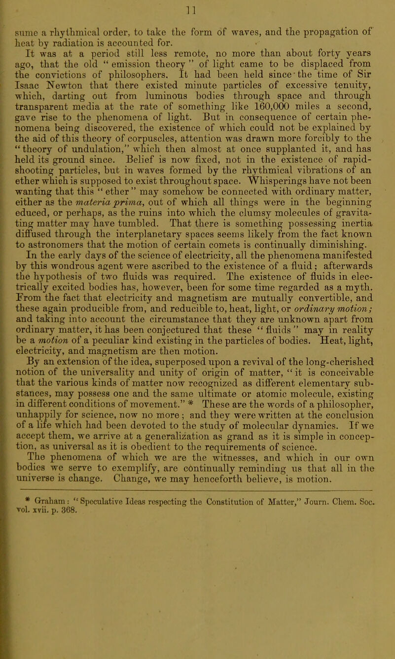 sniue a rliytlimical order, to take tlie form of waves, and the propagation of licat by radiation is accounted for. It was at a period still leas remote, no more than about forty years ago, that the old  emission theory  of light came to be displaced from the convictions of philosophers. It had been held since ■ the time of Sir Isaac Newton that there existed minute particles of excessive tenuity, which, darting out from luminous bodies through space and through transparent media at the rate of something like 160,000 miles a second, gave rise to the phenomena of light. But in consequence of certain phe- nomena being discovered, the existence of which could not be explained by the aid of this theory of corpuscles, attention was drawn more forcibly to the  theory of undulation, which then almost at once supplanted it, and has held its ground since. Belief is now fixed, not in the existence of rapid- shooting particles, but in waves formed by the rhythmical vibrations of an ether which is supposed to exist throughout space. Whisperings have not been wanting that this  ether  may somehow be connected with ordinary matter, either as the materia prima, out of which all things were in the beginning educed, or perhaps, as the ruins into which the clumsy molecules of gravita- ting matter may have tumbled. That there is something possessing inertia diffused through the interplanetary spaces seems likely from the fact known to astronomers that the motion of certain comets is continually diminishing. In the early days of the science of electricity, all the phenomena manifested by this wondrous agent were ascribed to the existence of a fluid; afterwards the hypothesis of two fluids was required. The existence of fluids in elec- trically excited bodies has, however, been for some time regarded as a myth. From the fact that electricity and magnetism are mutually convertible, and these again producible from, and reducible to, heat, light, or ordinary motion; and taking into account the circumstance that they are unknown apart from ordinary matter, it has been conjectured that these fluids may in reality be a motion of a peculiar kind existing in the particles of bodies. Heat, light, electricity, and magnetism are then motion. By an extension of the idea, superposed upon a revival of the long-cherished notion of the universality and unity of origin of matter, it is conceivable that the various kinds of matter now recognized as different elementary sub- stances, may possess one and the same ultimate or atomic molecule, existing in different conditions of movement. * These are the words of a philosopher, unhappily for science, now no more ; and they were written at the conclusion of a life which had been devoted to the study of molecular dynamics. If we accept them, we arrive at a generalization as grand as it is simple in concep- tion, as universal as it is obedient to the requirements of science. The phenomena of which we are the witnesses, and which in our own bodies we serve to exemplify, are continually reminding us that all in the universe is change. Change, we may henceforth believe, is motion. * Graham :  Speculative Ideas respecting the Constitution of Matter, Journ. Chem. Soc. Tel. xvii. p. 368.