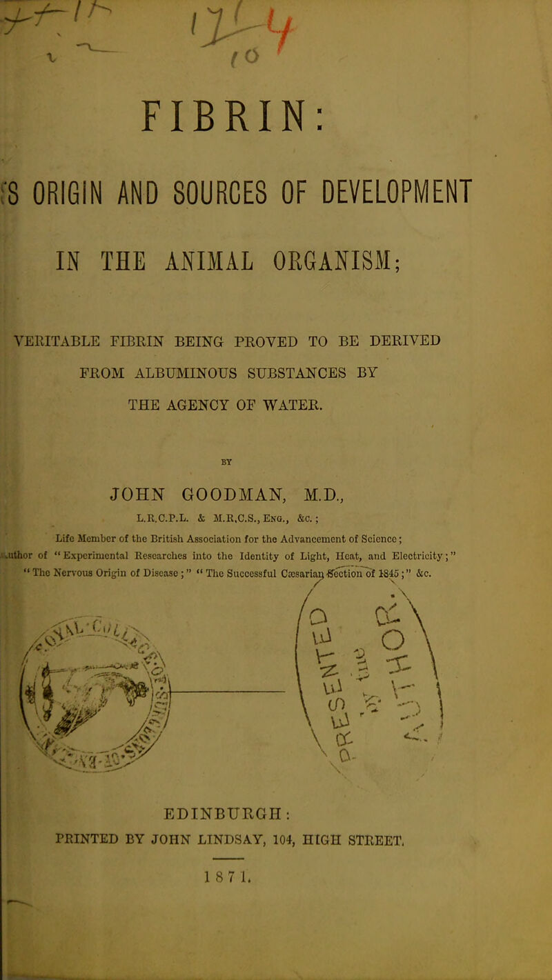 FIBRIN: !8 ORIGIN AND SOURCES OF DEVELOPMENT IN THE ANIMAL OEGANISM; VERITABLE FIBRIN BEING PROVED TO BE DERIVED FROM ALBUMINOUS SUBSTANCES BY THE AGENCY OF WATER. BY JOHN GOODMAN, M.D., L.R.C.P.L. & M.K.C.S., Eng., &c. ; Life Member of the British Association for the Advancement of Science; ■.uthor of  Experimental Eescarches into the Identity of Light, Heat, and Electricity;  The Nervous Origin of Disease; «' The Successful CKsariaij ^ection of 1845; (Sec. EDINBURGH: PRINTED BY JOHN LINDSAY, 104, HIGH STKEET, 187L