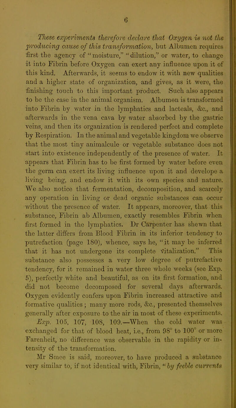 These exiierimenta therefore declare that Oxygen is not the producing cause of this transformation, but Albumen requires iirst the agency of  moisture,  dilution, or water, to change it into Fibrin before Oxygen can exert any influence upon it of this kind. Afterwards, it seems to endow it with new qualities and a higher state of organization, and gives, as it were, the finishing touch to this important product. Such also appears to be the case in the animal organism. Albumen is transformed into Fibrin by water in the lymphatics and lacteals, &c., and afterwards in the vena cava by water absorbed by the gastric veins, and then its organization is rendered perfect and complete by Respiration. In the animal and vegetable kingdom we observe that the most tiny animalcule or vegetable substance does not start into existence independently of the presence of water. It appears that Fibrin has to be first formed by water before even the germ can exert its living influence upon it and develope a living being, and endow it with its own species and nature. We also notice that fermentation, decomposition, and scarcely any operation in living or dead organic substances can occur without the presence of water. It appears, moreover, that this substance. Fibrin ab Albumen, exactly resembles Fibrin when first formed in the lymphatics. Dr Carpenter has shewn that the latter differs from Blood Fibrin in its inferior tendency to putrefaction (page 180), whence, says he, it may be inferred that it has not undergone its complete Vitalization. This substance also possesses a very low degree of putrefactive tendency, for it remained in water three whole weeks (see Exp. 5), perfectly white and beautiful, as on its, first formation, and did not become decomposed for several days afterwards. Oxygen evidently confers upon Fibrin increased attractive and formative qualities ; many more rods, &c., presented themselves generally after exposure to the air in most of these experiments. JExp. 105, 107, 108, 109.—When the cold water was exchanged for that of blood heat, i.e., from 98° to 100° or more Farenheit, no difference was observable in the rapidity or in- tensity of the transformation. Mr Sniee is said, moreover, to have produced a substance very similar to, if not identical with, Fibrin,  by feeble currents