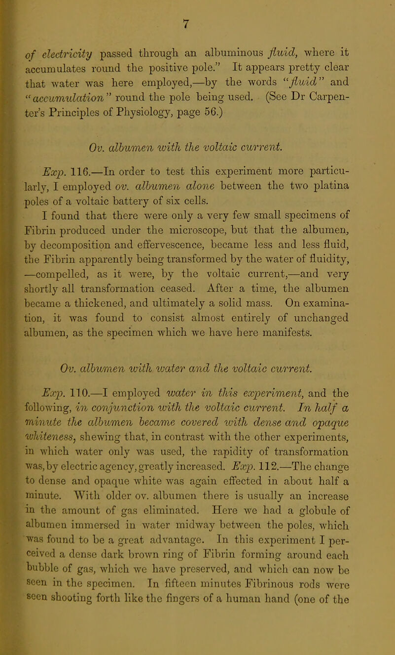 of electricity passed through an albuminous fluid, where it accumulates round the positive pole. It appears pretty clear that water was here employed,—by the words ''fluid and accumidation round the pole being used. (See Dr Carpen- ter's Principles of Physiology, page 56.) Ov. albumen luith the voltaic current. Exp. 116.—In order to test this experiment more particu- larly, I employed ov. albumen alone between the two platina poles of a voltaic battery of six cells. I found that there were only a very few small specimens of Fibrin produced under the microscope, but that the albumen, by decomposition and effervescence, became less and less fluid, the Fibrin apparently being transformed by the water of fluidity, —compelled, as it were, by the voltaic current,—and very shortly all transformation ceased. After a time, the albumen became a thickened, and ultimately a solid mass. On examina- tion, it was found to consist almost entirely of unchanged albumen, as the specimen which we have here manifests. Ov. albumen with water and the voltaic current. Exp. 110.—I employed water in this experiment, and the following, in conjunction with the voltaic current. In half a minute the cdbumen became covered tvith dense and opaque whiteness, shewing that, in contrast with the other experiments, in which water only was used, the rapidity of transformation was, by electric agency, greatly increased. Exp. 112.—The change to dense and opaque white was again effected in about half a minute. With older ov. albumen there is usually an increase in the amount of gas eliminated. Here we had a globule of albumen immersed in water midway between the poles, which was found to be a great advantage. In this experiment I per- ceived a dense dark brown ring of Fibrin forming around each bubble of gas, which we have preserved, and which can now be seen in the specimen. In fifteen minutes Fibrinous rods were seen shooting forth like the fingers of a human hand (one of the