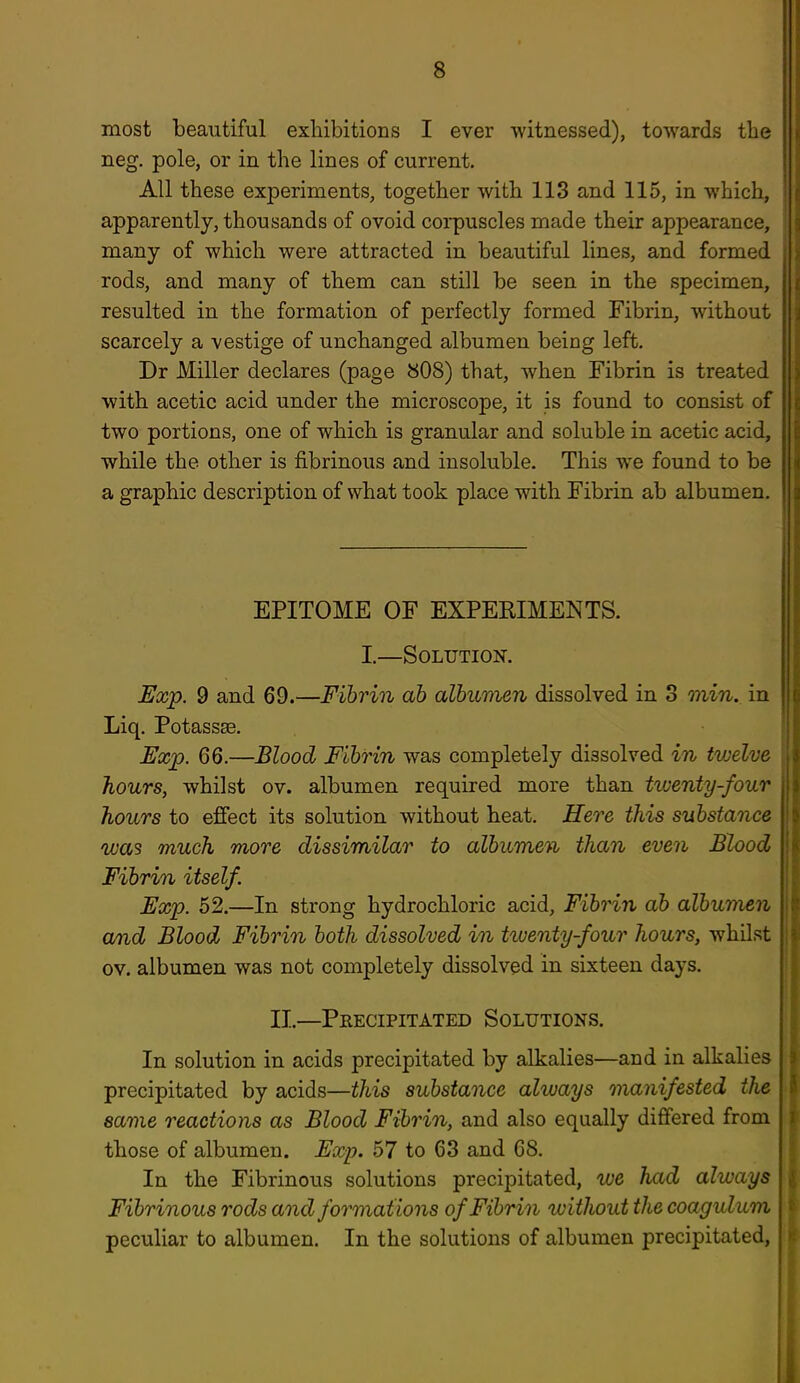 most beautiful exhibitions I ever ■witnessed), towards the neg. pole, or in the lines of current. All these experiments, together with 113 and 115, in which, apparently, thousands of ovoid corpuscles made their appearance, many of which were attracted in beautiful lines, and formed rods, and many of them can still be seen in the specimen, resulted in the formation of perfectly formed Fibrin, without scarcely a vestige of unchanged albumen being left. Dr Miller declares (page b08) that, when Fibrin is treated with acetic acid under the microscope, it is found to consist of two portions, one of which is granular and soluble in acetic acid, while the other is fibrinous and insoluble. This we found to be a graphic description of what took place with Fibrin ab albumen. EPITOME OF EXPERIMENTS. I.—Solution. Exp. 9 and 69.—Fibrin ab albumen dissolved in 3 min. in Liq. Potasses. Exp. 66.—Blood Fibrin was completely dissolved in twelve hours, whilst ov. albumen required more than tiventy-four hours to effect its solution without heat. Here this substance was much more dissimilar to albumen them even Blood Fibrin itself. Exp. 52.—In strong hydrochloric acid. Fibrin ab albwnen a/nd Blood Fibrin both dissolved in tiventy-four hours, whilst ov. albumen was not completely dissolved in sixteen days. II.—Peecipitated Solutions. In solution in acids precipitated by alkalies—and in alkalies precipitated by acids—this substance always manifested the same reactions as Blood Fibrin, and also equally differed from those of albumen. Exp. 57 to 63 and 68. In the Fibrinous solutions precipitated, we had always Fibrinous rods and formations of Fibrin without the coagulum peculiar to albumen. In the solutions of albumen precipitated,