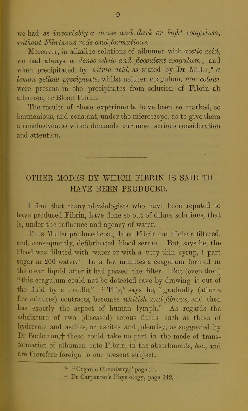 we had as invariably a dense and dark or light coag^licm, without Fibrinous rods and formations. Moreover, in alkaline solutions of albumen with acetic acid, we had always a dense lohite and flocculent coagidum; and when precipitated by nitric acid, as stated by Dr Miller,* a lemon yelloiu 'preci'pitate, whilst neither coagulum, nor colour were present in the precipitates from solution of Fibrin ab albumen, or Blood Fibrin. The results of these experiments have been so marked, so harmonious, and constant, under the microscope, as to give them a conclusiveness which demands our most serious consideration and attention. OTHER MODES BY WHICH FIBRIN IS SAID TO HAVE BEEN PRODUCED. I find that many physiologists who have been reputed to have produced Fibrin, have done so out of dilute solutions, that is, under the influence and agency of water. Thus Muller produced coagulated Fibrin out of clear, filtered, and, consequently, defibrinated blood serum. But, says he, the blood was diluted with water or with a very thin syrup, 1 part sugar in 200 water. In a few minutes a coagulum formed in the clear liquid after it had passed the filter. But (even then)  this coagulum could not be detected save by drawing it out of the fluid by a needle,  This, says he,  gradually (after a few minutes) contracts, becomes whitish and fibrous, and then has exactly the aspect of human lymph. As regards the admixture of two (diseased) serous fluids, such as those of hydrocele and ascites, or ascites and ^pleurisy, as suggested bv Dr Buchanan,-)- these could take no part in the mode of trans- formation of albumen into Fibrin, in the absorbments, &c., and are therefore foreign to our present subject. *  Organic Chemistry, page iii, + Dr Carpenter's Physiology, page 242.