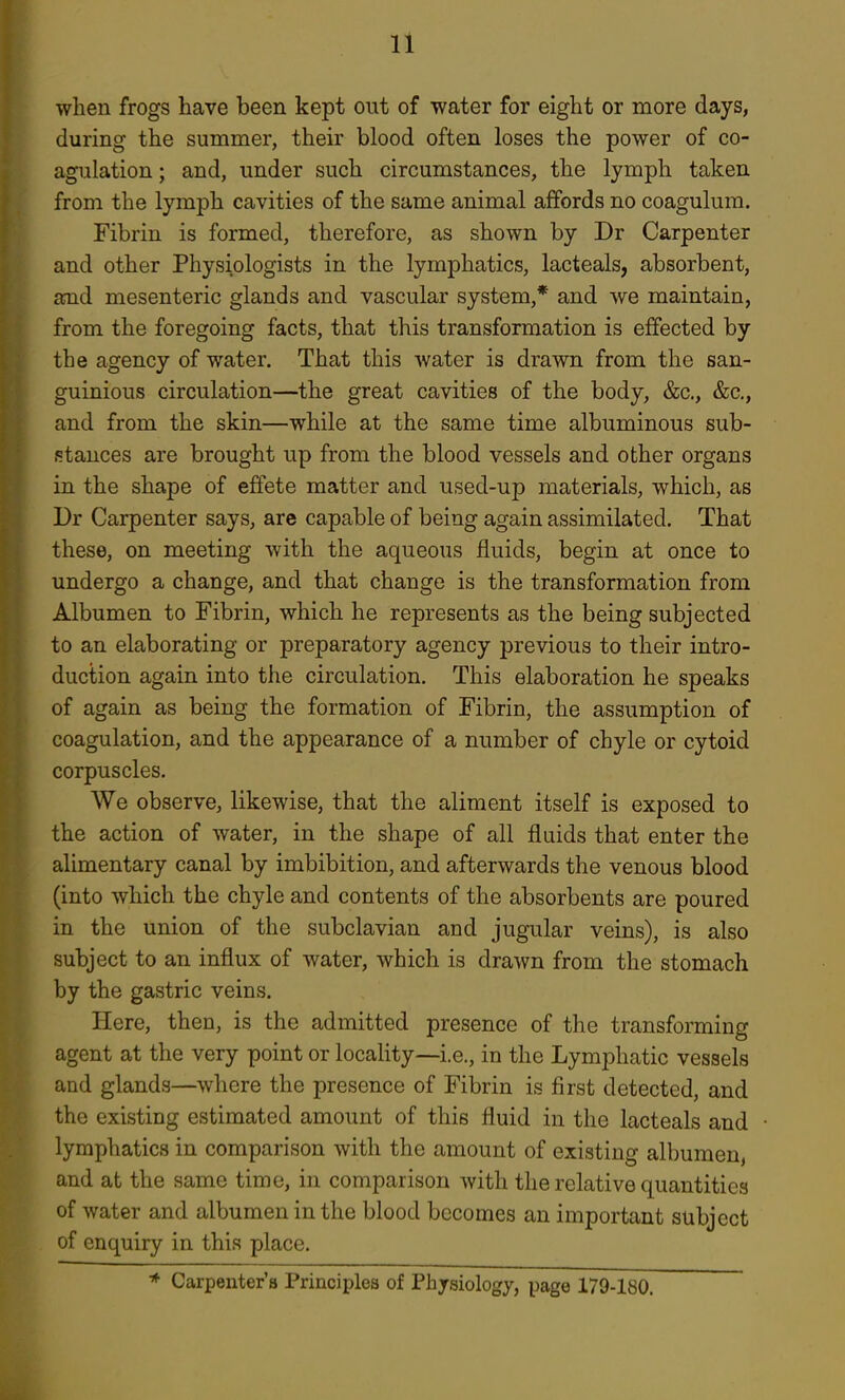 when frogs have been kept out of water for eight or more days, during the summer, their blood often loses the power of co- agulation ; and, under such circumstances, the lymph taken from the lymph cavities of the same animal affords no coagulum. Fibrin is formed, therefore, as shown by Dr Carpenter and other Physiologists in the lymphatics, lacteals, absorbent, amd mesenteric glands and vascular system,* and we maintain, from the foregoing facts, that this transformation is effected by the agency of water. That this water is drawn from the san- guinious circulation—the great cavities of the body, &c., &c., and from the skin—while at the same time albuminous sub- stances are brought up from the blood vessels and other organs in the shape of effete matter and used-up materials, which, as Dr Carpenter says, are capable of being again assimilated. That these, on meeting with the aqueous fluids, begin at once to undergo a change, and that change is the transformation from Albumen to Fibrin, which he represents as the being subjected to an elaborating or preparatory agency previous to their intro- duction again into the circulation. This elaboration he speaks of again as being the formation of Fibrin, the assumption of coagulation, and the appearance of a number of chyle or cytoid corpuscles. We observe, likewise, that the aliment itself is exposed to the action of water, in the shape of all fluids that enter the alimentary canal by imbibition, and afterwards the venous blood (into which the chyle and contents of the absorbents are poured in the union of the subclavian and jugular veins), is also subject to an influx of water, which is drawn from the stomach by the gastric veins. Here, then, is the admitted presence of the transforming agent at the very point or locality—i.e., in the Lymphatic vessels and glands—where the presence of Fibrin is first detected, and the existing estimated amount of this fluid in the lacteals and lymphatics in comparison with the amount of existing albumen, and at the same time, in comparison with the relative quantities of water and albumen in the blood becomes an important subject of enquiry in this place. * Carpenter's Principles of Physiology, page 179-180.