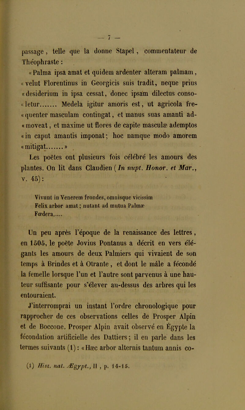 passage, telle que la donne Stapel, commentateur de The'ophraste : « Palma ipsa amat et quidem ardenter alteram palmam, «velut Florentinus in Georgicis suis tradit, neque prius «desiderium in ipsa cessât, donec ipsam dilectus eonso- «letur Medela igitur amoris est, ut agricola frè- te quenter masculam contingat, et manus suas amanti ad- « moveat. et maxime ut flores de capite masculœ ademptos «in caput amantis imponat; hoc namque modo amorem « mitigat » Les poètes ont plusieurs fois célébré les amours des plantes. On lit dans Claudien (In nupt. Honor. et Mar., v. 45): Vivunt in Venerem frondes, omnisque vicissim Félix arbor amat ; nutant ad mut.ua Palmse Fœdera Un peu après l'époque de la renaissance des lettres, en 1505, le poète Jovius Pontanus a décrit en vers élé- gants les amours de deux Palmiers qui vivaient de son temps à Brindes et à Otrante , et dont le mâle a fécondé la femelle lorsque l'un et l'autre sont parvenus à une hau- teur suffisante pour s'élever au-dessus des arbres qui les entouraient. J'interromprai un instant l'ordre chronologique pour rapprocher de ces observations celles de Prosper Alpin et de Boccone. Prosper Alpin avait observé en Égypte la fécondation artificielle des Dattiers ; il en parle dans les termes suivants (1) : «Hœc arbor alternis tantura annis co- (1) Hist. nat. ^Egypt., II , p. 14-15.