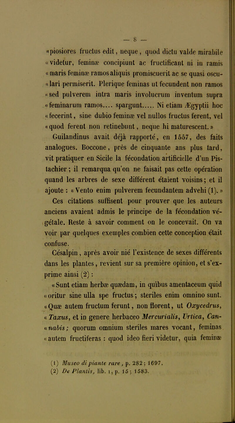 «piosiores fructus edit, neque, qwod dictu valde mirabile «videtur, feinina: concipiunt ac fruclificant ni in ramis « maris feminœ ramosaliquîs promiscuerit ac se quasi oscu- « lari permiserit. Plerique feminas ut fecundent non ramos «sed pulverem intra maris involucrum inventum supra «feminarum ramos.... spargunt Ni eliam TEgyptii hoc « fecerint, sine dubio feminœ vel nullos fructus ferent, vel «quod ferent non retinebunt, neque hi maturescent. » Guilandinus avait déjà rapporté, en 1557, des faits analogues. Boccone, près de cinquante ans plus tard, vit pratiquer en Sicile la fécondation artificielle d'un Pis- tachier ; il remarqua qu'on ne faisait pas cette opération quand les arbres de sexe différent étaient voisins; et il ajoute : « Vento enim pulverem fecundantem advehi(l). » Ces citations suffisent pour prouver que les auteurs anciens avaient admis le principe de la fécondation vé- gétale. Reste à savoir comment on le concevait. On va voir par quelques exemples combien cette conception était confuse. Césalpin, après avoir nié l'existence de sexes différents dans les plantes, revient sur sa première opinion, et s'ex- prime ainsi (2) : «Sunt etiam herbœ quœdam, in quibus amentaceum quid « oritur sine ulla spe fructus ; stériles enim omnino sunt. «Quae autem fructum ferunt, nonflorent, ut Oxycedrus, « Taxus, et in génère herbaceo Mercurialis, Urtica, Can- «nabis; quorum omnium stériles mares vocant, feminas « autem fructiferas : quod ideo fieri videtur, quia femina; (1) Musco di piante rare, p. 282; 1697. (2) De Planlis, lib. î, p. 15; 1583.