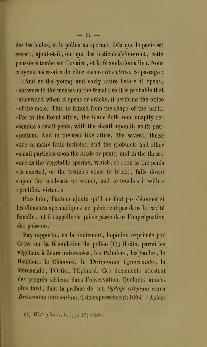 des testicules, et le pollen au sperme. Dès que le pénis est exsert, ajoute-t-il, ou que les testicules' s'ouvrent, cette poussière tombe sur l'ovaire, et la fe'condation a lieu. Nous croyons nécessaire de citer encore in extenso ce passage : «And as the young and early attire before it opens, «answers to the menses in the femal ; so it is probable that «afterward when it opens or cracks, it performs the office «of the maie. This is hinted from the shape of the parts. «For in the florid attire, the blade dolh non unaptly re- « semble a small pénis, with the sheath upon it, as its prœ- «putium. And in the seed-like attire, the several thecee «are so many little testicles. And the globulets and other «small particles upon the blade or pénis, and in the thecœ, «are as the vegetable sperme, which, so soon as the pénis «is exerted, or the testicles corne to break, falls down «upon the seed-case or womb, and so touches it with a «prolifick virtue. » Plus loin, l'auteur ajoute qu'il ne faut pas s'étonner si les éléments spermatiques ne pénètrent pas dans la cavité femelle , et il rappelle ce qui se passe dans l'imprégnation des poissons. Ray rapporta, en la soutenant, l'opinion exprimée par Grew sur la fécondation du pollen (1); il cite, parmi les végétaux à fleurs unisexuées, les Palmiers, les Saules, le Houblon, le Chanvre, le Theligonum Cynocrambe, la Mercuriale, l'Ortie, l'Épinard. Ces documents attestent «les progrès sérieux dans l'observation. Quelques années plus tard, dans la préface de son Sylloge slirpium extra Brilannias nascentium,il ditexpressémenl(lG£M):« Apices