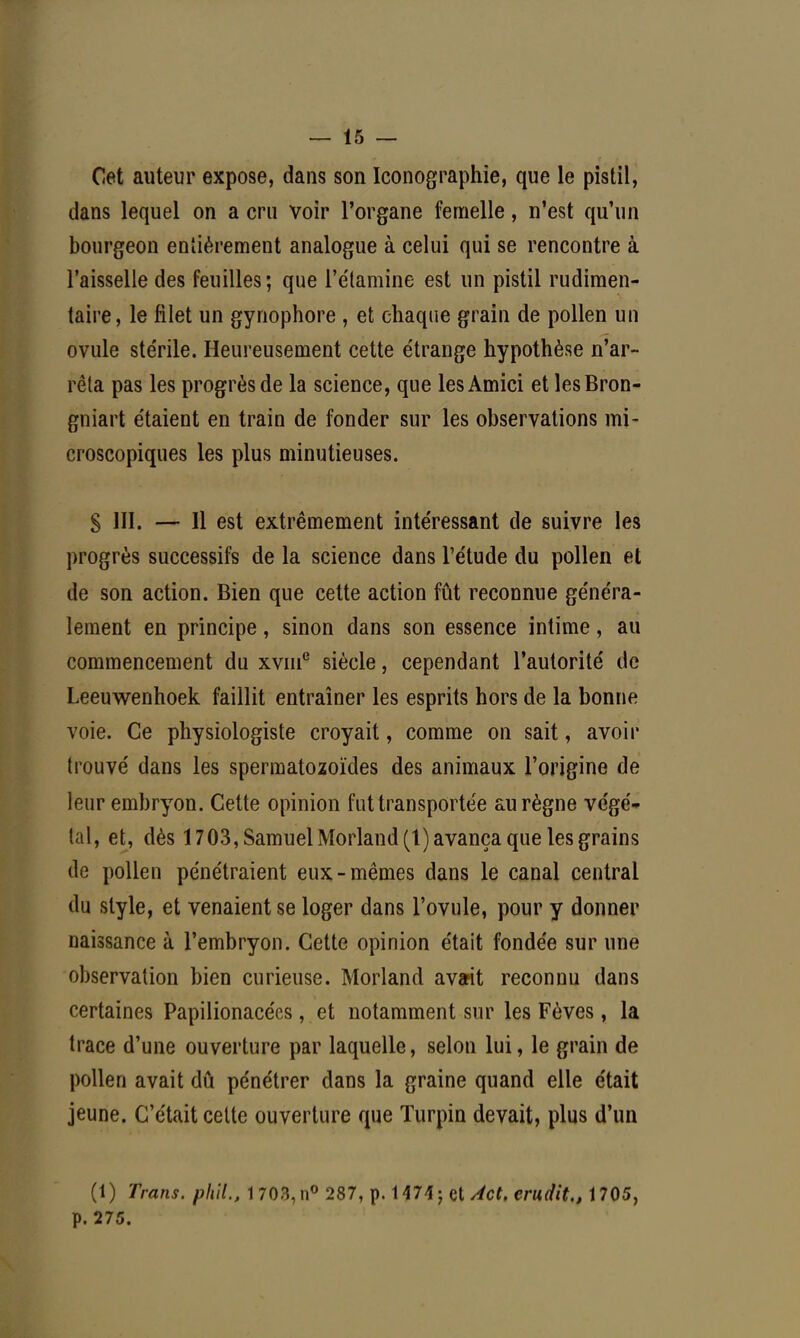 Cet auteur expose, dans son Iconographie, que le pistil, dans lequel on a cru voir l'organe femelle, n'est qu'un bourgeon entièrement analogue à celui qui se rencontre à l'aisselle des feuilles; que l'étamine est un pistil rudimen- taire, le filet un gynophore , et chaque grain de pollen un ovule ste'rile. Heureusement cette e'trange hypothèse n'ar- rêta pas les progrès de la science, que lesAmici et lesBron- gniart étaient en train de fonder sur les observations mi- croscopiques les plus minutieuses. S III. — Il est extrêmement intéressant de suivre les progrès successifs de la science dans l'étude du pollen et de son action. Bien que cette action fût reconnue généra- lement en principe, sinon dans son essence intime, au commencement du xvme siècle, cependant l'autorité de Leeuwenhoek faillit entraîner les esprits hors de la bonne voie. Ce physiologiste croyait, comme on sait, avoir trouvé dans les spermatozoïdes des animaux l'origine de leur embryon. Cette opinion fut transportée au règne végé- tal, et, dès 1703, Samuel Morland(l) avança que les grains de pollen pénétraient eux-mêmes dans le canal central du style, et venaient se loger dans l'ovule, pour y donner naissance à l'embryon. Cette opinion était fondée sur une observation bien curieuse. Morland avait reconnu dans certaines Papilionacées, et notamment sur les Fèves, la trace d'une ouverture par laquelle, selon lui, le grain de pollen avait dû pénétrer dans la graine quand elle était jeune. C'était cette ouverture que Turpin devait, plus d'un (1) Trans. phil., I703,n° 287, p. 1 474; et Act. erudit., 1705, p. 275.