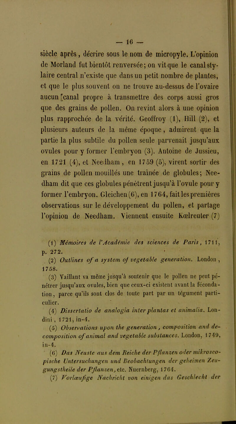 — 10 — siècle après, décrire sous le nom de micropyle. L'opinion de Morland fut bientôt renversée; on vit que le canal sty- laire central n'existe que dans un petit nombre de plantes, et que le plus souvent on ne trouve au-dessus de l'ovaire aucun [canal propre à transmettre des corps aussi gros que des grains de pollen. On revint alors à une opinion plus rapprochée de la vérité. Geoffroy (1), Hill (2), et plusieurs auteurs de la même époque, admirent que la partie la plus subtile du pollen seule parvenait jusqu'aux ovules pour y former l'embryon (3). Antoine de Jussieu, en 1721 (4), et Needham, en 17 59 (5), virent sortir des grains de pollen mouillés une traînée de globules; Nee- dham dit que ces globules pénètrent jusqu'à l'ovule pour y former l'embryon. Gleichen(6), en 1764, fait les premières observations sur le développement du pollen, et partage l'opinion de Needham. Viennent ensuite Kœlreuler (7) (1) Mémoires de l'Académie des sciences de Paris, 1711. p. 272. (2) Ouilines of a system of vegetable génération. London , 1758. (3) Vaillant va même jusqu'à soutenir que le pollen ne peut pé- nétrer jusqu'aux ovules, bien que ceux-ci existent avant la féconda- tion , parce qu'ils sont clos de toute part par un tégument parti- culier. (4) Dissertatio de analogia inler plantas et animalia. Lon- dini , 1721, in-4. (5) Observations upon the génération, composition and de- composition of animal and vegetable substances. London, 1 749, in-4. (6) Das Neuste aus dem Iïeichc der Pflanzen oder mikrosco- pisc/ie Untersuckungcn und Bcobachtungen der gehehnen Y.cu- gungsthciic der Pflanzen, etc. Nuernbcrg, 1 76 î. (7) Vorlœujige Nac/iric/il von einigen das Gcsclilecht der