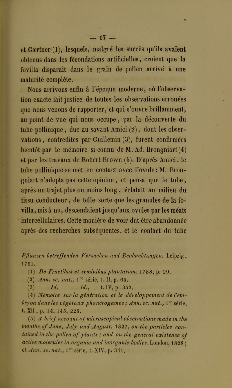 et Gœrtner (1), lesquels, malgré les succès qu'ils avaient obtenus dans les fécondations artificielles, croient que la fovilla disparaît dans le grain de pollen arrivé à une maturité complète. Nous arrivons enfin à l'époque moderne, où l'observa- tion exacte fait justice de toutes les observations erronées que nous venons de rapporter, et qui s'ouvre brillamment, au point de vue qui nous occupe, par la découverte du tube pollinique, due au savant Amici (2), dont les obser- vations , contredites par Guillemin (3), furent confirmées bientôt par le mémoire si connu de M. Ad. Brongniart(4) et par les travaux de Robert Brown (5). D'après Amici, le tube pollinique se met en contact avec l'ovule; M. Bron- gniart n'adopta pas cette opinion, et pensa que le tube, après un trajet plus ou moins long , éclatait au milieu du tissu conducteur , de telle sorte que les granules de la fo- villa, mis à nu, descendaient jusqu'aux ovules par les méats intercellulaires. Cette manière de voir dut être abandonnée après des recherches subséquentes, et le contact du tube PJlanzen belreffenden Fcrsuchcn und Beobachlungen. Leipzig, 1761. (1) De Fructibus et seminibus planlarum, 1788, p. 29. (2) Ann. se. nat., lre série, t. Il, p. 65. (3) Id. id., t. IV, p. 352. (4) Mémoire sur la génération et le développement de l'em- bryon dans les végétaux phanérogames ; Ann. se. nat., lrc série, t. Xll, p. 14, 145, 225. (5) A bric/ account of microscopical observations made in t/ie months of Junc, July and August. 1827, on t/ie partiales con- taincd in the pollen of plants ; and on the gênerai existence of active molécules in organic and inorganic bodies. London, 1828 ; et Ann. se. nat., lro série, t. XIV, p. 341.