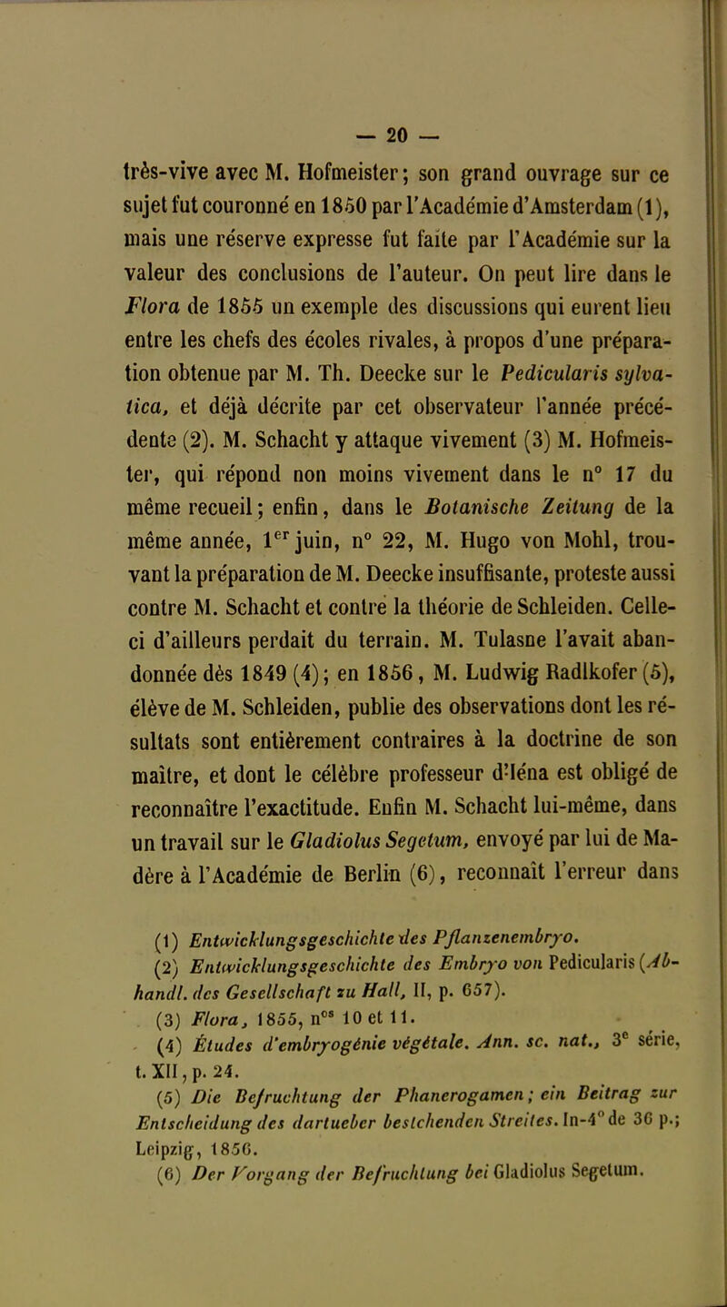 — 20 — très-vive avec M. Hofmeister; son grand ouvrage sur ce sujet fut couronné en 1850 par l'Académie d'Amsterdam (1), mais une réserve expresse fut faite par l'Académie sur la valeur des conclusions de l'auteur. On peut lire dans le Flora de 1855 un exemple des discussions qui eurent lieu entre les chefs des écoles rivales, à propos d'une prépara- tion obtenue par M. Th. Deecke sur le Pedicularis sylva- tica, et déjà décrite par cet observateur l'année précé- dente (2). M. Schacht y attaque vivement (3) M. Hofmeis- ter, qui répond non moins vivement dans le n° 17 du même recueil ; enfin, dans le Botanische Zeitung de la même année, 1er juin, n° 22, M. Hugo von Mohl, trou- vant la préparation de M. Deecke insuffisante, proteste aussi contre M. Schacht et contre la théorie de Schleiden. Celle- ci d'ailleurs perdait du terrain. M. Tulasne l'avait aban- donnée dès 1849 (4) ; en 1856, M. Ludwig Radlkofer (5), élève de M. Schleiden, publie des observations dont les ré- sultats sont entièrement contraires à la doctrine de son maître, et dont le célèbre professeur d'Iéna est obligé de reconnaître l'exactitude. Enfin M. Schacht lui-même, dans un travail sur le Gladiolus Segelum, envoyé par lui de Ma- dère à l'Académie de Berlin (6), reconnaît l'erreur dans (1) Entwicklungsgeschichtexles Pfianzenembryo. (2) Entwicklungsgeschichte des Embryo von Pedicularis {Àb- handl. des Gescllschaft su Hall, II, p. 657). (3) Flora, 1855, nos 10 et 11. (4) Études d'embryogénie végétale. Ann. se. nat., 3e série, t. XII, p. 24. (5) Die Bejruchtung der Phancrogamen ; ein Beitrag zur Entscheidung des dartueber beslchenden Strei(es.ln-A° de 3G p.; Leipzig, 185G.