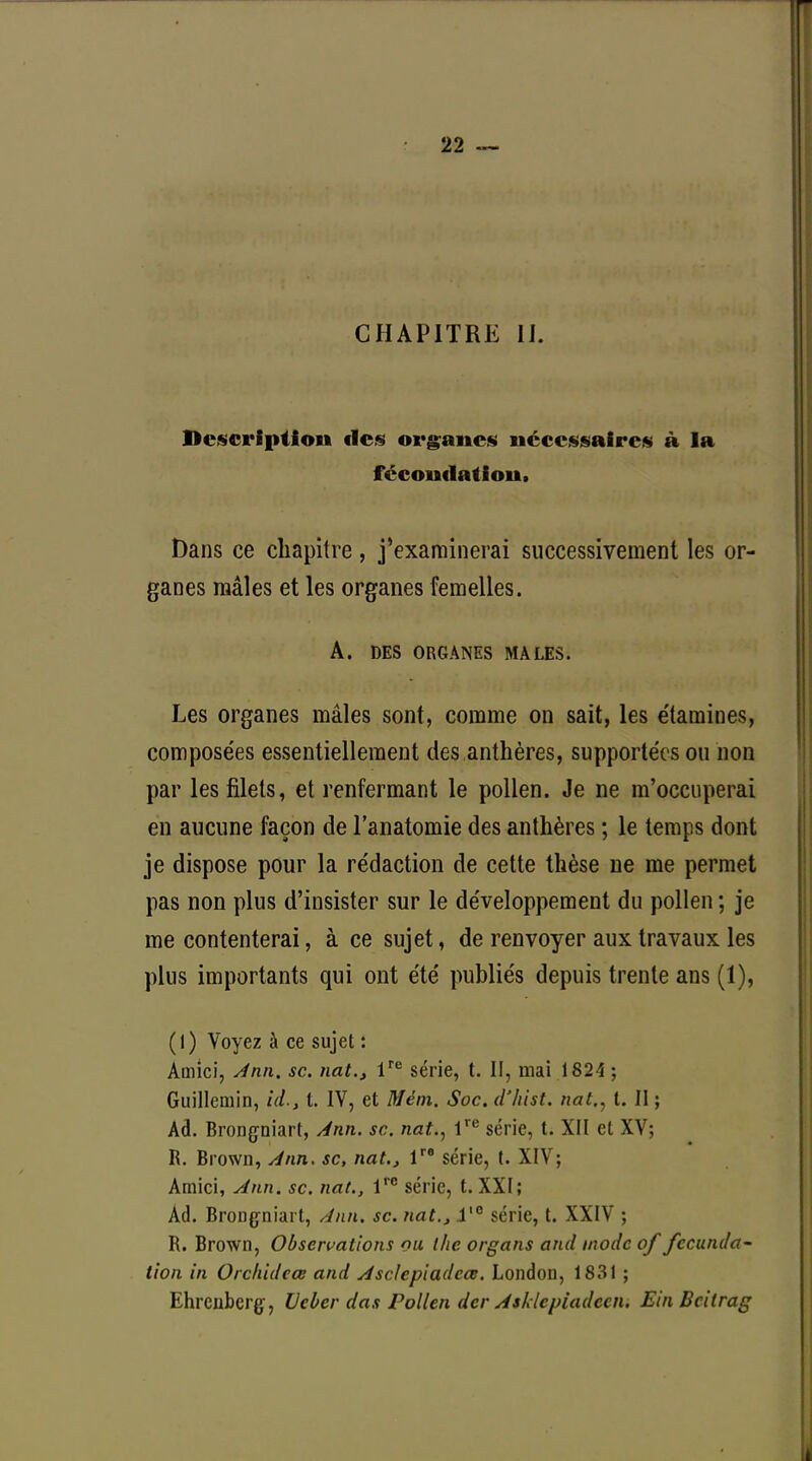 CHAPITRE H. Description «les organes nécessaires à la fécondation. Dans ce chapitre, j'examinerai successivement les or- ganes mâles et les organes femelles. A. DES ORGANES MALES. Les organes mâles sont, comme on sait, les e'tamines, compose'es essentiellement des anthères, supportées on non par les filets, et renfermant le pollen. Je ne m'occuperai en aucune façon de l'anatomie des anthères ; le temps dont je dispose pour la rédaction de cette thèse ne me permet pas non plus d'insister sur le développement du pollen ; je me contenterai, à ce sujet, de renvoyer aux travaux les plus importants qui ont été publiés depuis trente ans (1), (l) Voyez à ce sujet : Amici, Ann. se. nat., lre série, t. II, mai 1824 ; Guillemin, id., t. IV, et Mém. Soc. d'hist. nat,, t. II ; Ad. Brongniart, Ann. se. nat., Ve série, t. XII et XV; R. Brown, Ann. se, nat.} lre série, t. XIV; Amici, Ann. se. nat., lrc série, t. XXI; Ad. Bronçniart, Ann. se. nat., i'° série, t. XXIV ; R. Brown, Observations ou the organs and mode of fecunda- tion in Orclùdeœ and Asclepiadcœ. London, 1831 ; Ehrcnberg, UeOer das Pollen der Asldcpiadecn. Ein Bcilrag