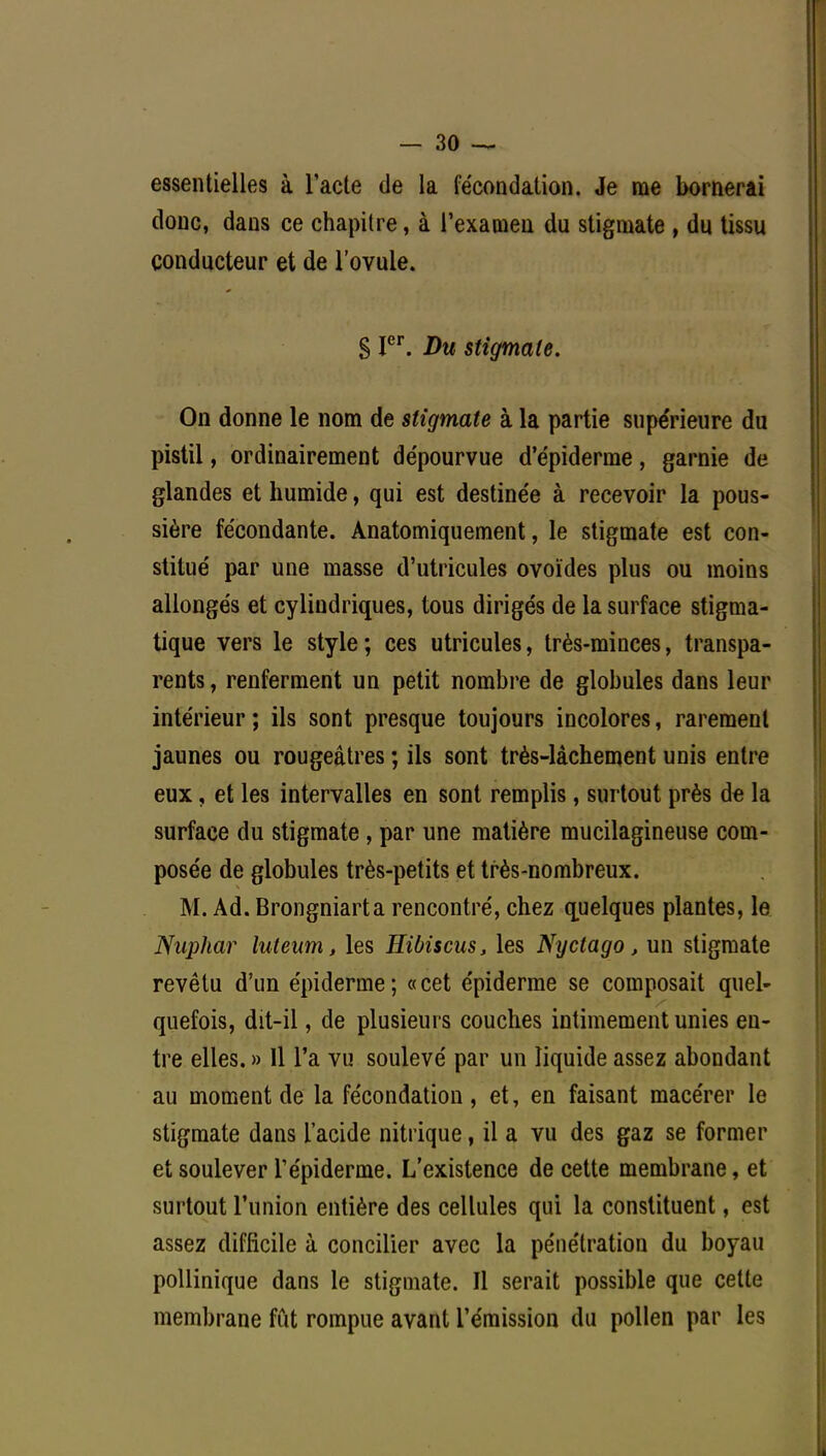 essentielles à l'acte de la fécondation. Je me bornerai donc, dans ce chapitre, à l'examen du stigmate , du tissu conducteur et de l'ovule. § Ier. Du stigmate. On donne le nom de stigmate à la partie supérieure du pistil, ordinairement de'pourvue d'e'piderme, garnie de glandes et humide, qui est destine'e à recevoir la pous- sière fécondante. Anatomiquement, le stigmate est con- stitué par une masse d'utricules ovoïdes plus ou moins allongés et cylindriques, tous dirigés de la surface stigma- tique vers le style; ces utricules, très-minces, transpa- rents, renferment un petit nombre de globules dans leur intérieur ; ils sont presque toujours incolores, rarement jaunes ou rougeâtres ; ils sont très-làchement unis entre eux, et les intervalles en sont remplis, surtout près de la surface du stigmate, par une matière mucilagineuse com- posée de globules très-petits et très-nombreux. M. Ad. Brongniarta rencontré, chez quelques plantes, le Nuphar luteum, les Hibiscus, les Nyctago, un stigmate revêtu d'un épidémie; «cet épiderme se composait quel- quefois, dit-il, de plusieurs couches intimement unies en- tre elles. » 11 l'a vu soulevé par un liquide assez abondant au moment de la fécondation , et, en faisant macérer le stigmate dans l'acide nitrique, il a vu des gaz se former et soulever Tépiderme. L'existence de cette membrane, et surtout l'union entière des cellules qui la constituent, est assez difficile à concilier avec la pénétration du boyau pollinique dans le stigmate. Il serait possible que cette membrane fut rompue avant l'émission du pollen par les