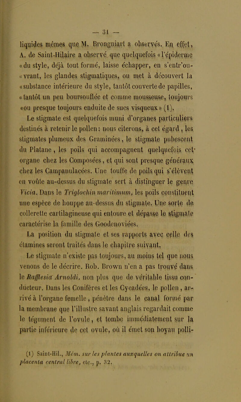 liquides mômes que M. Brongniart a observés. En effet, A. de Saint-Uilaire a observé que quelquefois «1'épiderme «du style, déjà tout formé, laisse échapper, en s'entr'ou- «vrant, les glandes stigmatiques, ou met à découvert la «substance intérieure du style, tantôt couverte de papilles, «tantôt un peu boursouflée et comme mousseuse, toujours «ou presque toujours enduite de sucs visqueux» (1). Le stigmate est quelquefois muni d'organes particuliers destinés à retenir le pollen: nous citerons, à cet égard , les stigmates plumeux des Graminées, le stigmate pubescent du Platane, les poils qui accompagnent quelquefois cet' organe chez les Composées, et qui sont presque généraux chez les Campanulacées. Une touffe cle poils qui s'élèvent en voûte au-dessus du stigmate sert à distinguer le genre Vicia. Dans le Triglochin marilimum, les poils constituent une espèce de houppe au-dessus du stigmate. Une sorte de collerette cartilagineuse qui entoure et dépasse le stigmate caractérise la famille des Goodenoviées. La position du stigmate et ses rapports avec celle di s étamines seront traités dans le chapitre suivant. Le stigmate n'existe pas toujours, au moins tel que nous venons de le décrire. Rob. Brown n'en a pas trouve' dans le Rafflesia\ Arnoldi, non plus que de véritable tissu con- ducteur. Dans les Conifères et les Cycadées, le pollen , ar- rivé à l'organe femelle, pénètre dans le canal formé par la membrane que l'illustre savant anglais regardait comme le tégument de l'ovule, et tombe immédiatement sur la partie inférieure de cet ovule, où il émet son boyau polli- (1) Saint-Hil., Mcm. sur les plantes auxquelles on attribue un placenta central libre, etc., p. 32.