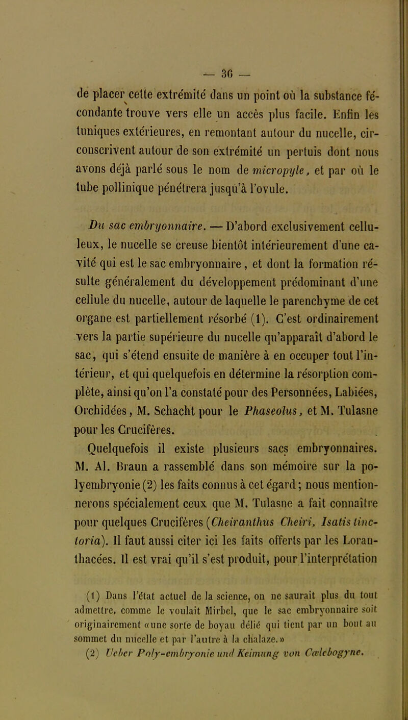 — 30 — de placer celte extrémité dans un point où la substance fé- condante trouve vers elle un accès plus facile. Enfin les tuniques extérieures, en remontant autour du nucelle, cir- conscrivent autour de son extrémité un pertuis dont nous avons déjà parlé sous le nom de micropyle, et par où le tube pollinique pénétrera jusqu'à l'ovule. Du sac embryonnaire. — D'abord exclusivement cellu- leux, le nucelle se creuse bientôt intérieurement d'une ca- vité qui est le sac embryonnaire, et dont la formation ré- sulte généralement du développement prédominant d'une cellule du nucelle, autour de laquelle le parenchyme de cet organe est partiellement résorbé (1). C'est ordinairement vers la partie supérieure du nucelle qu'apparaît d'abord le sac , qui s'étend ensuite de manière à en occuper tout l'in- térieur, et qui quelquefois en détermine la résorption com- plète, ainsi qu'on l'a constaté pour des Personnées, Labiées, Orchidées, M. Schacht pour le Phaseolus, et M. Tulasne pour les Crucifères. Quelquefois il existe plusieurs sacs embryonnaires. M. Al. Braun a rassemblé dans son mémoire sur la po- lyembryonie (2) les faits connus à cet égard; nous mention- nerons spécialement ceux que M. Tulasne a fait connaître pour quelques Crucifères (Cheiranthtis Cheiri, Isatis linc- toria). Il faut aussi citer ici les faits offerts par les Lorau- thacées. 11 est vrai qu'il s'est produit, pour l'interprétation (1) Dans l'état actuel de la science, on ne saurait plus du tout admettre, comme le voulait Mirbel, que le sac embryonnaire soif originairement «une sorte de boyau délit5 qui tient par un bout au sommet du nucelle et par l'autre à la ch'alâze.» (2) Vcbcr Pn/y-cmbrjonie und Keimnng von Cœlcbogyne.