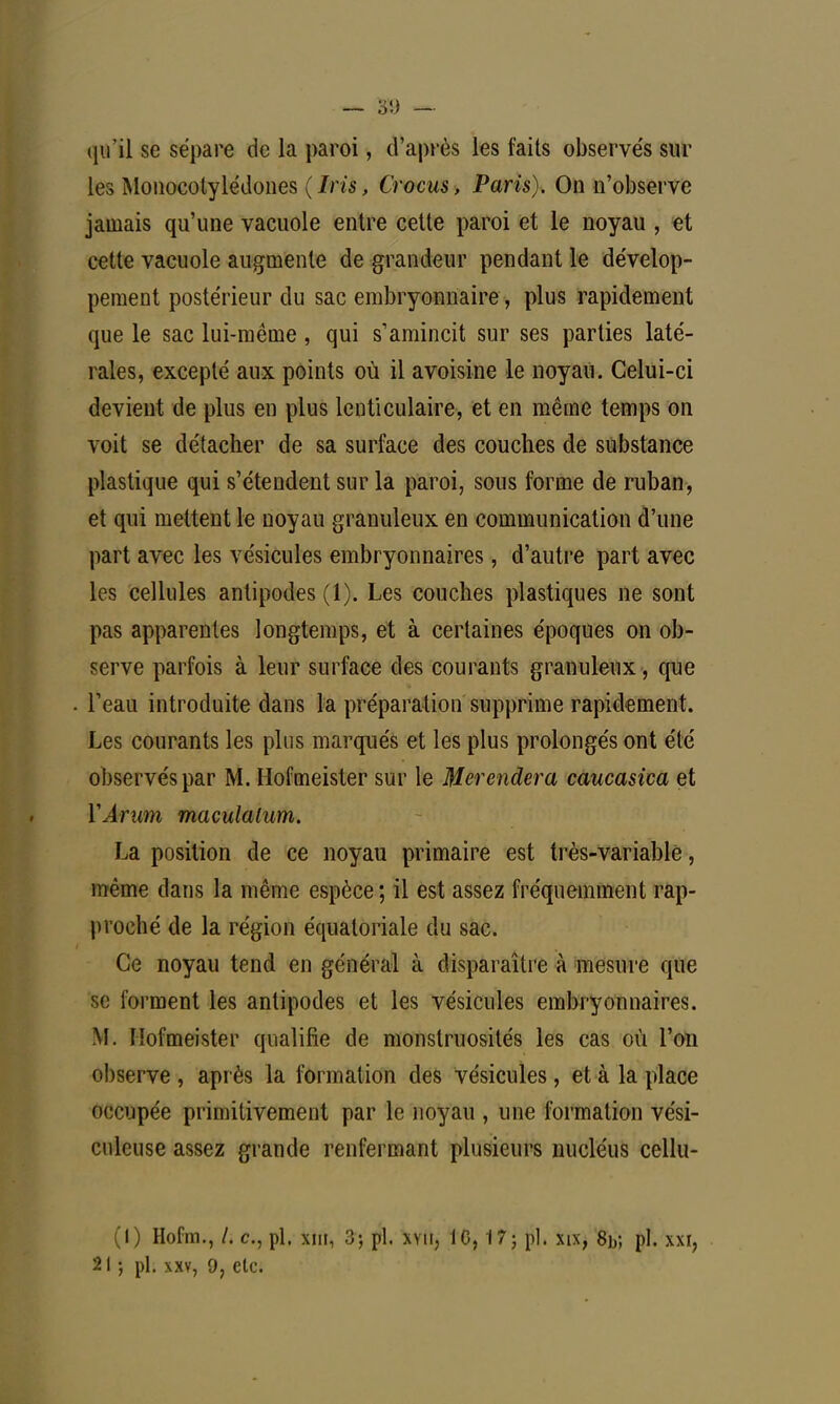 qu'il se sépare de la paroi, d'après les faits observe's sur les Monocotylédones (Iris, Crocus, Paris). On n'observe jamais qu'une vacuole entre cette paroi et le noyau , et cette vacuole augmente de grandeur pendant le dévelop- pement postérieur du sac embryonnaire, plus rapidement que le sac lui-même , qui s'amincit sur ses parties laté- rales, excepté aux points où il a voisine le noyau. Celui-ci devient de plus en plus lenticulaire, et en même temps on voit se détacher de sa surface des couches de substance plastique qui s'étendent sur la paroi, sous forme de ruban, et qui mettent le noyau granuleux en communication d'une part avec les vésicules embryonnaires, d'autre part avec les cellules antipodes (1). Les couches plastiques ne sont pas apparentes longtemps, et à certaines époques on ob- serve parfois à leur surface des courants granuleux, que l'eau introduite dans la préparation supprime rapidement. Les courants les plus marqués et les plus prolongés ont été observés par M. Hofmeister sur le Merendera caucasica et Y Arum maculalum. La position de ce noyau primaire est très-variable, même dans la même espèce; il est assez fréquemment rap- proché de la région équatoriale du sac. Ce noyau tend en général à disparaître à mesure que se forment les antipodes et les vésicules embryonnaires. M. Hofmeister qualifie de monstruosités les cas où l'on observe, après la formation des vésicules, et à la place occupée primitivement par le noyau , une formation vési- culeuse assez grande renfermant plusieurs nucléus cellu- (1) Hofm., /. c, pl. xin, 3-, pl. xyii, 10,17} pl. xix, 8b; pl. Ml,