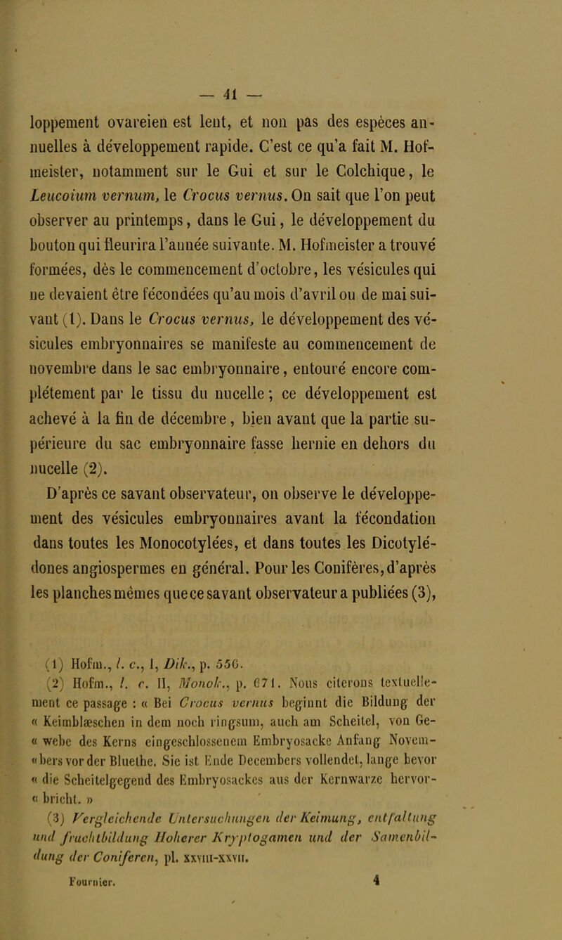 loppement ovareien est leut, et non pas des espèces an- nuelles à développement rapide. C'est ce qu'a fait M. Hof- ineister, notamment sur le Gui et sur le Colchique, le Leucoium vernum, le Crocus vemus. On sait que l'on peut observer au printemps, dans le Gui, le développement du bouton qui fleurira l'aunée suivante. M. Hofmeister a trouvé formées, dès le commencement d'octobre, les vésicules qui ne devaient être fécondées qu'au mois d'avril ou de mai sui- vant (l). Dans le Crocus vemus, le développement des vé- sicules embryonnaires se manifeste au commencement de novembre dans le sac embryonnaire, entouré encore com- plètement par le tissu du nucelle ; ce développement est achevé à la fin de décembre, bien avant que la partie su- périeure du sac embryonnaire fesse hernie en dehors du nucelle (2). D'après ce savant observateur, on observe le développe- ment des vésicules embryonnaires avant la fécondation dans toutes les Monocotylées, et dans toutes les Dicotylé- dones angiospermes en général. Pour les Conifères, d'après les planches mêmes que ce savant observateur a publiées (3), (1) Hofm., /. c, 1, DihA p. 55G. (2) Hofm., /. r. II, MonoJc, p. 671. Nous citerons textuelle- ment ce passage : « Bei Crocus vemus beginnt die Bildung der « Kcimblseschen in dem noch ringsum, auch am Scheitel, von Ge- « webe des Kerns eingeschlossenem Embryosacke Anfang Novem- «bersvorder Bluelhe. Sie ist Knde Decembers vollendet, lange bevor « die Scheitelgegend des Embryosackcs aus der Kernwarze hervor- « bricht. » Ci) Vergleichende Unlcrsuchungeii der Keimung, cntfallung Ufid fruclitluldung Hohcrcr Kryptogamen und der Samenùil~ dung der Coniferen, pl. xxviu-xxvu. Four nier. 4