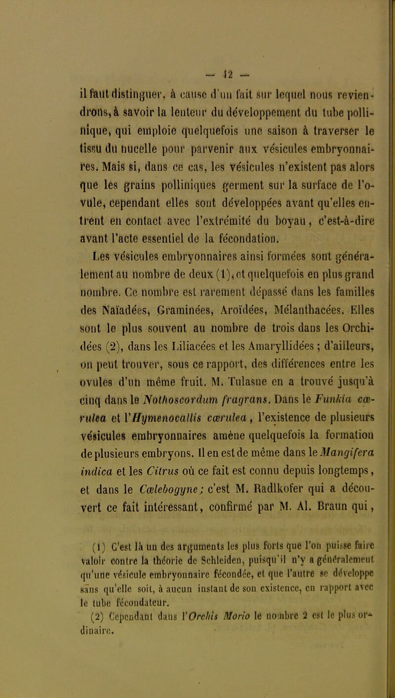 - 12 - il faut distinguer, à cause d'un fait sur lequel nous revien- drons^ savoir la lenteur du développement du tube polli- liique, qui emploie quelquefois une saison à traverser le tissu dit nucelle pour parvenir aux vésicules embryonnai- res. Mais si, dans ce cas, les ve'sicules n'existent pas alors que les grains polliniques germent sur la surface de l'o- vule, cependant elles sont développées avant qu'elles en- trent en contact avec l'extrémité du boyau, c'est-à-dire avant l'acte essentiel de la fécondation. Les vésicules embryonnaires ainsi formées sont généra- lement au nombre de deux (1), et quelquefois en plus grand nombre. Ce nombre est rarement dépassé dans les familles des Naïadées, Graminées, Aroïdées, Mélanthacées. Elles sont le plus souvent au nombre de trois dans les Orchi- dées (2), dans les Liliacées et les Amaryllidées ; d'ailleurs, on peut trouver, sous ce rapport, des différences entre les ovules d'un même fruit. M. Tulasne en a trouvé jusqu'à cinq dans le Nothoscordum fragrans. Dans le Funkia cœ~ rulea et VHymenocaUis cœrulea, l'existence de plusieurs vésicules embryonnaires amène quelquefois la formation de plusieurs embryons. Il en est de même dans le Mangifcra indica et les Cilrus où ce fait est connu depuis longtemps, et dans le Cœlebogyne; c'est M. Radlkofer qui a décou- vert ce fait intéressant, confirmé par M. Al. Braun qui, (1) C'est là un des arguments les plus forts que l'on puisse faire Valoir contre (à théorie de Schleiden, puisqu'il n'y a généralement qu'une vésicule embryonnaire fécondée, et que l'autre se développe sans qu'elle soit, à aucun instant de son existence, en rapport avec le tube fécondateur. (2) Cependant dans VOrcliis Morio le nombre 2 est le plus or- dinaire.