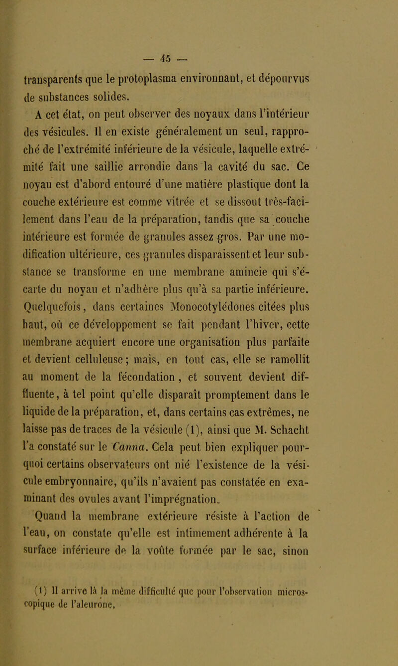 transparents que le protoplasma environnant, et dépourvus de substances solides. A cet état, on peut observer des noyaux dans l'intérieur des vésicules. Il en existe généralement un seul, rappro- ché de l'extrémité inférieure de la vésicule, laquelle extré- mité fait une saillie arrondie dans la cavité du sac. Ce noyau est d'abord entouré d'une matière plastique dont la couche extérieure est comme vitrée et se dissout très-faci- lement dans l'eau de la préparation, tandis que sa couche intérieure est formée de granules assez gros. Par une mo- dification ultérieure, ces granules disparaissent et leur sub- stance se transforme en une membrane amincie qui s'é- carte du noyau et n'adhère plus qu'à sa partie inférieure. Quelquefois, dans certaines Monocotylédones citées plus haut, où ce développement se fait pendant l'hiver, cette membrane acquiert encore une organisation plus parfaite et devient celluleuse; mais, en tout cas, elle se ramollit au moment de la fécondation, et souvent devient dif- fluente, à tel point qu'elle disparaît promptement dans le liquide de la préparation, et, dans certains cas extrêmes, ne laisse pas de traces de la vésicule (1), ainsi que M. Schacht l'a constaté sur le Canna. Cela peut bien expliquer pour- quoi certains observateurs ont nié l'existence de la vési- cule embryonnaire, qu'ils n'avaient pas constatée en exa- minant des ovules avant l'imprégnation. Quand la membrane extérieure résiste à l'action de l'eau, on constate qu'elle est intimement adhérente à la surface inférieure de la voûte formée par le sac, sinon (1) 11 arrive là la même difficulté que pour l'observation micros- copique de l'aleurone.